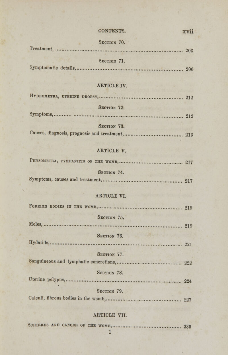 Section 70. Treatment, 203 Section 71. Symptomatic details, 206 ARTICLE IV. Htdeometba, uterine dropsy, 212 Section 72. Symptoms ^ 212 Section 73. Causes, diagnosis, prognosis and treatment, 213 ARTICLE V. Phtsometba, tympanitis of the womb, 217 Section 74. Symptoms, causes and treatment, 217 ARTICLE VI. Foreign bodies in the womb, 219 Section 75. Moles, 219 Section 76. Hydatids, 921 Section 77. Sanguineous and lymphatic concretions, 222 Section 78. Uterine polypus, 224 Section 79. Calculi, fibrous bodies in the womb, 227 ARTICLE VII. SCHIRRUS AND CANCER OF THE WOMB, 230 1