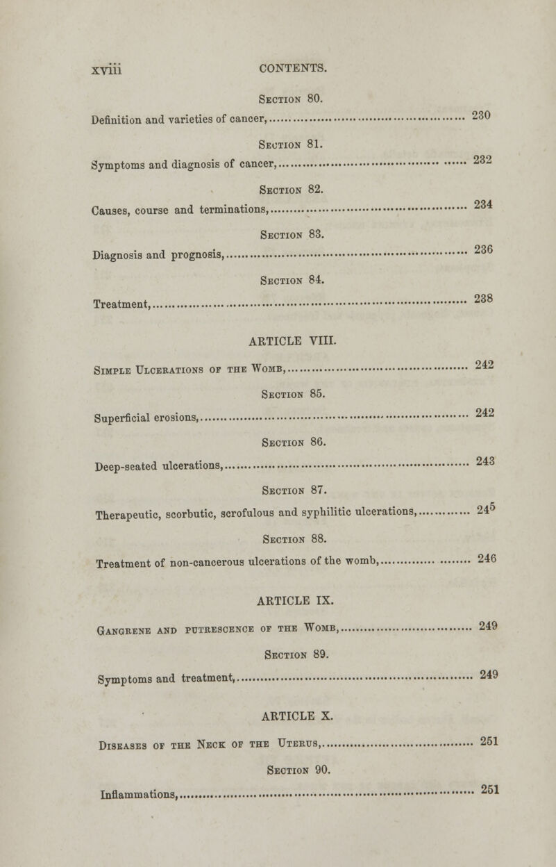 Section 80. Definition and varieties of cancer, 230 Section 81. Symptoms and diagnosis of cancer, ^ Section 82. nOA Causes, course and terminations, ** Section 83. OOf! Diagnosis and prognosis, Section 84. Treatment, 238 ARTICLE VIII. Simple Ulcerations of the Womb, 242 Section 85. 940 Superficial erosions, Section 86. Deep-seated ulcerations, 243 Section 87. Therapeutic, scorbutic, scrofulous and syphilitic ulcerations, 24 Section 88. Treatment of non-cancerous ulcerations of the womb, 246 ARTICLE IX. Gangrene and putrescence of the Womb, 249 Section 89. Symptoms and treatment 249 ARTICLE X. Diseases of the Neck of the Uterus 251 Section 90. Inflammations, ^1