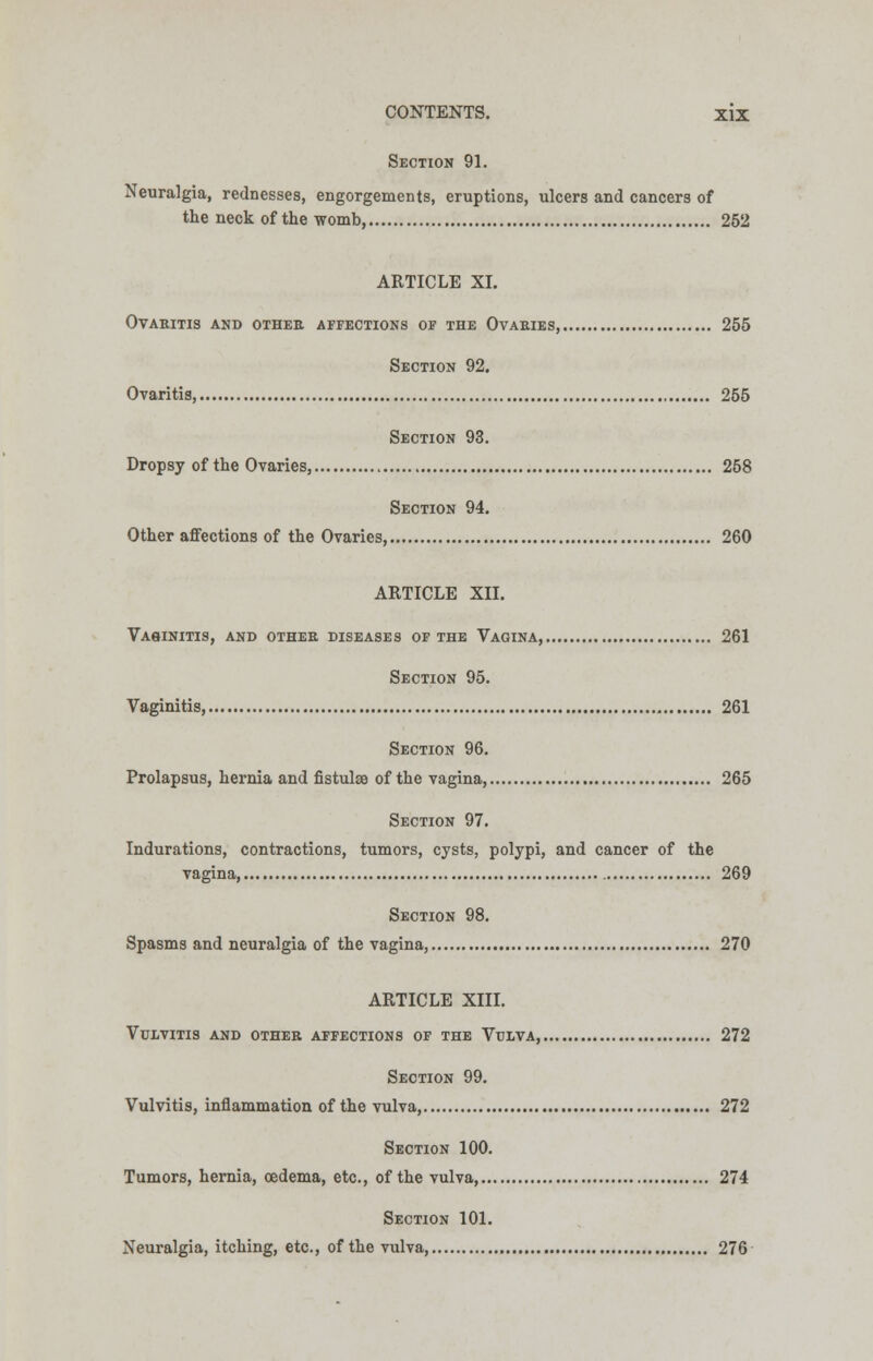 Section 91. Neuralgia, rednesses, engorgements, eruptions, ulcers and cancers of the neck of the womb, 252 ARTICLE XI. Ovaritis and othee affections of the Ovaeies, 255 Section 92. Ovaritis, 255 Section 93. Dropsy of the Ovaries, 258 Section 94. Other affections of the Ovaries, 260 ARTICLE XII. Vaginitis, and othee diseases of the Vagina, 261 Section 95. Vaginitis, 261 Section 96. Prolapsus, hernia and fistulse of the vagina, 265 Section 97. Indurations, contractions, tumors, cysts, polypi, and cancer of the vagina, 269 Section 98. Spasms and neuralgia of the vagina, 270 ARTICLE XIII. Vulvitis and othee affections of the Vulva, 272 Section 99. Vulvitis, inflammation of the vulva, 272 Section 100. Tumors, hernia, oedema, etc., of the vulva 274 Section 101. Neuralgia, itching, etc., of the vulva, 276