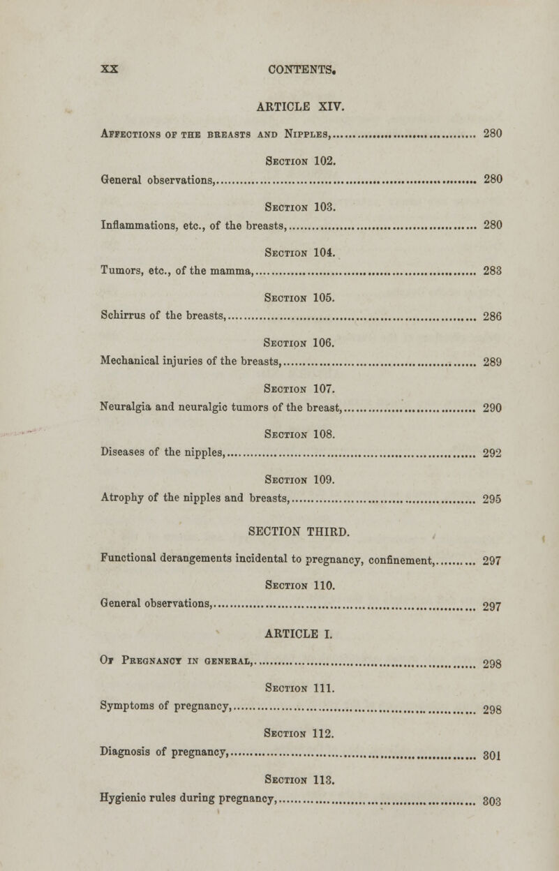 ARTICLE XIV. Affections op the bbeasts and Nipples, 280 Section 102. General observations, 280 Section 103. Inflammations, etc., of the breasts, 280 Section 104. Tumors, etc., of the mamma, 283 Section 105. Schirrus of the breasts, 286 Section 106. Mechanical injuries of the breasts, 289 Section 107. Neuralgia and neuralgic tumors of the breast, 290 Section 108. Diseases of the nipples, 292 Section 109. Atrophy of the nipples and breasts, 295 SECTION THIRD. Functional derangements incidental to pregnancy, confinement, 297 Section 110. General observations, 297 ARTICLE I. Of Pregnancy in general, 298 Section 111. Symptoms of pregnancy 298 Section 112. Diagnosis of pregnancy, 30j Section 113. Hygienio rules during pregnancy, 303