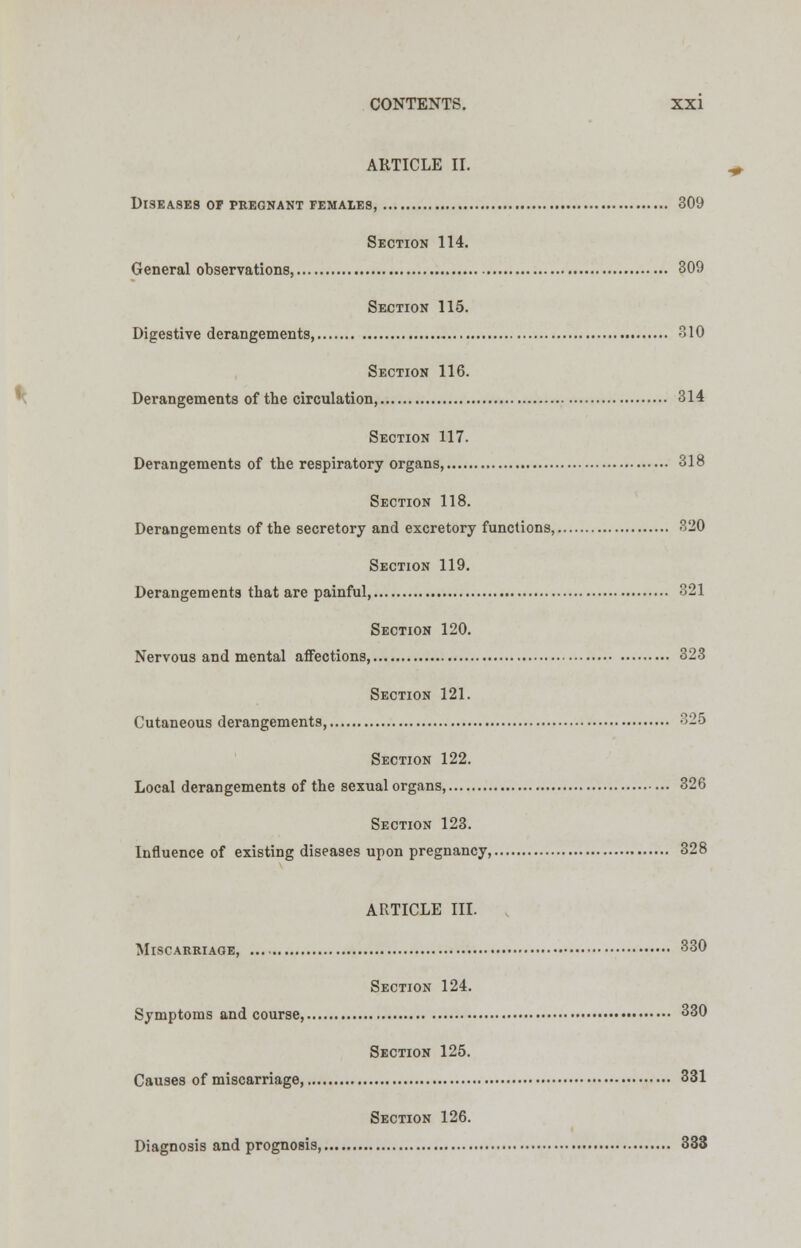 ARTICLE II. diseases of pregnant females, 309 Section 114. General observations, 309 Section 115. Digestive derangements, 310 Section 116. Derangements of the circulation, 314 Section 117. Derangements of the respiratory organs 318 Section 118. Derangements of the secretory and excretory functions, 320 Section 119. Derangements that are painful 321 Section 120. Nervous and mental affections, 323 Section 121. Cutaneous derangements, 325 Section 122. Local derangements of the sexual organs, 326 Section 123. Influence of existing diseases upon pregnancy, 328 ARTICLE III. Miscarriage, 330 Section 124. Symptoms and course, 330 Section 125. Causes of miscarriage, 331 Section 126. Diagnosis and prognosis, 333