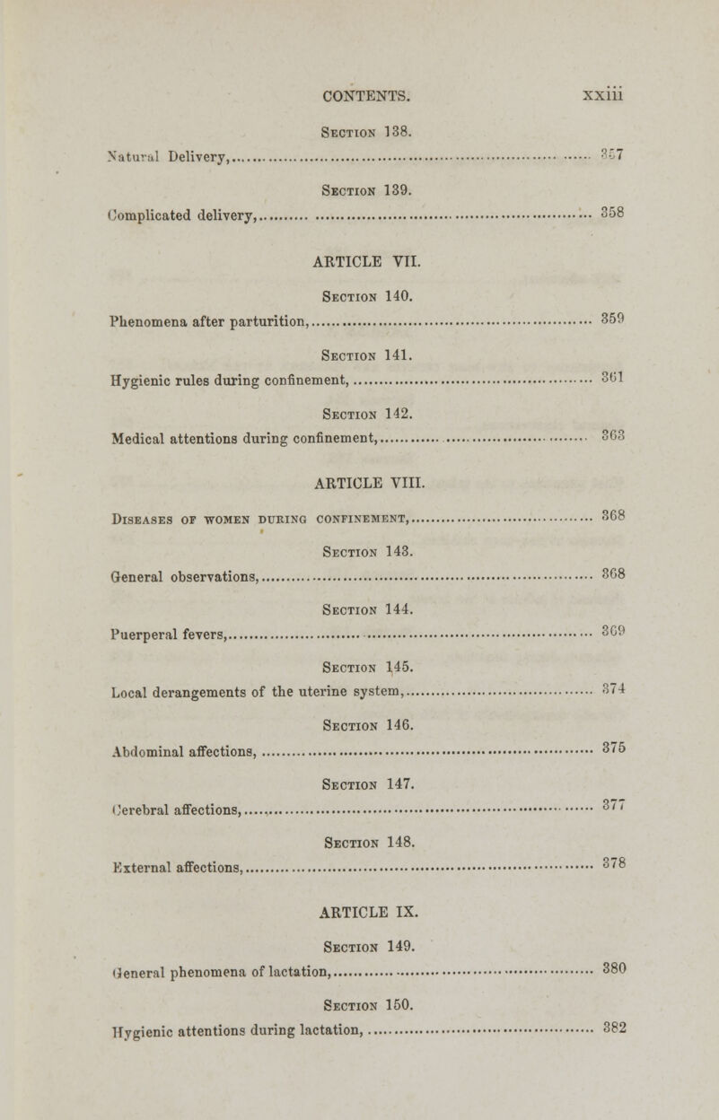 Section 138. Natural Delivery, ?7 Section 139. Complicated delivery, 358 ARTICLE VII. Section 140. Phenomena after parturition, 359 Section 141. Hygienic rules during confinement, 3(51 Section 142. Medical attentions during confinement, 363 ARTICLE VIII. Diseases of women during confinement, 368 Section 143. General observations, 368 Section 144. Puerperal fevers, 369 Section 145. Local derangements of the uterine system, 374 Section 146. Abdominal affections, 375 Section 147. Cerebral affections...... 3/ < Section 148. External affections, 378 ARTICLE IX. Section 149. (Jeneral phenomena of lactation, 380 Section 150. Hygienic attentions during lactation, 382