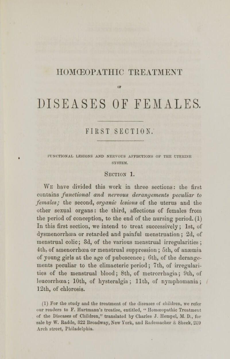 HOMCEOPATHIC TREATMENT DISEASES OF FEMALES, FIRST SECTION. FUNCTIONAL LESIONS AND NERVOUS AFFECTIONS OF THE UTERINE SYSTEM. Section 1. We have divided this work in three sections: the first contains functional and nervous derangements 'peculiar to females; the second, organic lesions of the uterus and the other sexual organs: the third, affections of females from the period of conception, to the end of the nursing period. (1) In this first section, we intend to treat successively; 1st, of dysmenorrhea or retarded and painful menstruation; 2d, of menstrual colic; 3d, of the various menstrual irregularities; 4th, of amenorrhea or menstrual suppression ; 5th, of anaemia of young girls at the age of pubescence; 6th, of the derange- ments peculiar to the climacteric period; 7th, of irregulari- ties of the menstrual blood; 8th, of metrorrhagia; 9th, of leucorrhoea; 10th, of hysteralgia; 11th, of nymphomania; 12th, of chlorosis. (1) For the study and the treatment of the diseases of children, we refer our readers to F. Hartmann's treatise, entitled,  Homoeopathic Treatment of the Diseases of Children, translated by Charles J. Hempel, M. D., for sale by W. Radde, 322 Broadway, New York, and Rademacher & Sheek, 2£9 Arch street, Philadelphia.