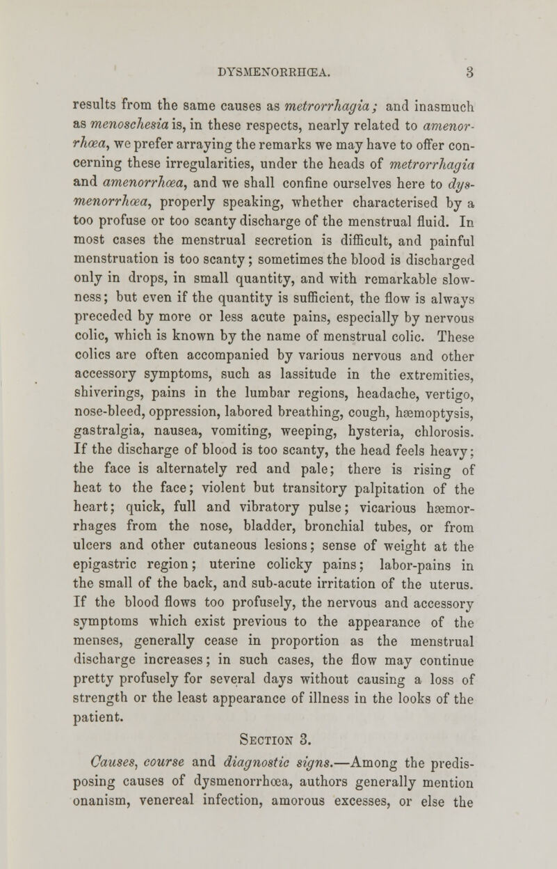 results from the same causes as metrorrhagia; and inasmuch as menoschesia is, in these respects, nearly related to amenor- rhcea, we prefer arraying the remarks we may have to offer con- cerning these irregularities, under the heads of metrorrhagia and amenor?'Iicea, and we shall confine ourselves here to dys- menorrhoea, properly speaking, whether characterised by a too profuse or too scanty discharge of the menstrual fluid. In most cases the menstrual secretion is difficult, and painful menstruation is too scanty ; sometimes the blood is discharged only in drops, in small quantity, and with remarkable slow- ness ; but even if the quantity is sufficient, the flow is always preceded by more or less acute pains, especially by nervous colic, which is known by the name of menstrual colic. These colics are often accompanied by various nervous and other accessory symptoms, such as lassitude in the extremities, shiverings, pains in the lumbar regions, headache, vertigo, nose-bleed, oppression, labored breathing, cough, haemoptysis, gastralgia, nausea, vomiting, weeping, hysteria, chlorosis. If the discharge of blood is too scanty, the head feels heavy; the face is alternately red and pale; there is rising of heat to the face; violent but transitory palpitation of the heart; quick, full and vibratory pulse; vicarious hsemor- rhages from the nose, bladder, bronchial tubes, or from ulcers and other cutaneous lesions; sense of weight at the epigastric region; uterine colicky pains; labor-pains in the small of the back, and sub-acute irritation of the uterus. If the blood flows too profusely, the nervous and accessory symptoms which exist previous to the appearance of the menses, generally cease in proportion as the menstrual discharge increases; in such cases, the flow may continue pretty profusely for several days without causing a loss of strength or the least appearance of illness in the looks of the patient. Section 3. Causes, course and diagnostic signs.—Among the predis- posing causes of dysmenorrhoea, authors generally mention onanism, venereal infection, amorous excesses, or else the