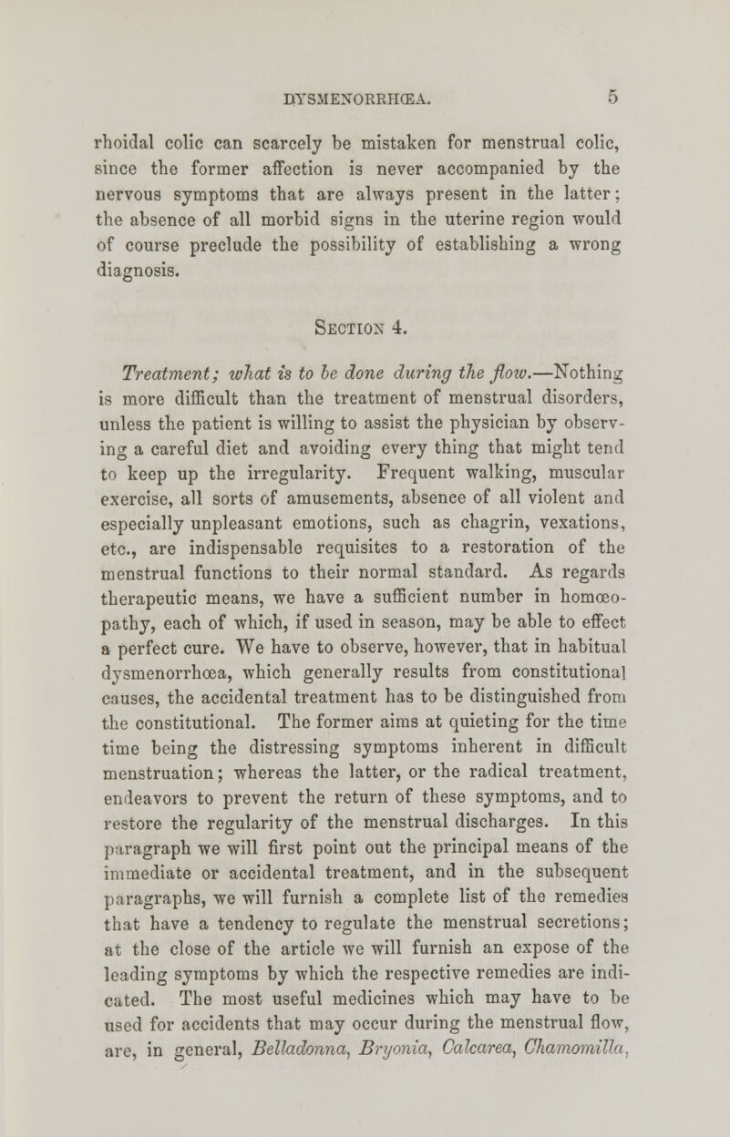 rhoidal colic can scarcely be mistaken for menstrual colic, since the former affection is never accompanied by the nervous symptoms that are always present in the latter; the absence of all morbid signs in the uterine region would of course preclude the possibility of establishing a wrong diagnosis. Section 4. Treatment; what is to be done during the flow.—Nothing is more difficult than the treatment of menstrual disorders, unless the patient is willing to assist the physician by observ- ing a careful diet and avoiding every thing that might tend to keep up the irregularity. Frequent walking, muscular exercise, all sorts of amusements, absence of all violent and especially unpleasant emotions, such as chagrin, vexations, etc., are indispensable requisites to a restoration of the menstrual functions to their normal standard. As regards therapeutic means, we have a sufficient number in homoeo- pathy, each of which, if used in season, may be able to effect a perfect cure. We have to observe, however, that in habitual dysmenorrhcea, which generally results from constitutional causes, the accidental treatment has to be distinguished from the constitutional. The former aims at quieting for the time time being the distressing symptoms inherent in difficult menstruation; whereas the latter, or the radical treatment, endeavors to prevent the return of these symptoms, and to restore the regularity of the menstrual discharges. In this paragraph we will first point out the principal means of the immediate or accidental treatment, and in the subsequent paragraphs, we will furnish a complete list of the remedies that have a tendency to regulate the menstrual secretions; at the close of the article we will furnish an expose of the leading symptoms by which the respective remedies are indi- cated. The most useful medicines which may have to be used for accidents that may occur during the menstrual flow, are, in general, Belladonna, Bryonia, Calcarea, Ghamomilla,