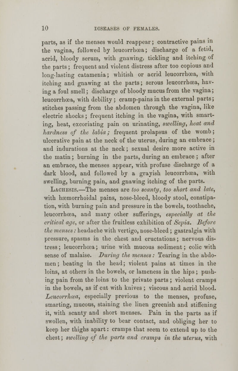 parts, as if the menses would reappear; contractive pains in the vagina, followed by leucorrhoea; discharge of a fetid, acrid, bloody serum, with gnawing, tickling and itching of the parts; frequent and violent distress after too copious and long-lasting catamenia; whitish or acrid leucorrhoea, with itching and gnawing at the parts; serous leucorrhoea, hav- ing a foul smell; discharge of bloody mucus from the vagina; leucorrhoea, with debility ; cramp-pains in the external parts; stitches passing from the abdomen through the vagina, like electric shocks; frequent itching in the vagina, with smart- ing, heat, excoriating pain on urinating, swelling, heat and hardness of the labia; frequent prolapsus of the womb; ulcerative pain at the neck of the uterus, during an embrace; and indurations at the neck; sexual desire more active in the matin; burning in the parts, during an embrace ; after an embrace, the menses appear, with profuse discharge of a dark blood, and followed by a grayish leucorrhoea, with swelling, burning pain, and gnawing itching of the parts. Lachesis.—The menses are too scanty, too short and late, with hemorrhoidal pains, nose-bleed, bloody stool, constipa- tion, with burning pain and pressure in the bowels, toothache, leucorrhoea, and many other sufferings, especially at the critical age, or after the fruitless exhibition of Sepia. Before the menses: headache with vertigo, nose-bleed ; gastralgia with pressure, spasms in the chest and eructations; nervous dis- tress; leucorrhoea; urine with mucous sediment; colic with sense of malaise. During the menses: Tearing in the abdo- men ; beating in the head; violent pains at times in the loins, at others in the bowels, or lameness in the hips; push- ing pain from the loins to the private parts; violent cramps in the bowels, as if cut with knives ; viscous and acrid blood. Leucorrhoea, especially previous to the menses, profuse, smarting, mucous, staining the linen greenish and stiffening it, with scanty and short menses. Pain in the parts as if swollen, with inability to bear contact, and obliging her to keep her thighs apart: cramps that seem to extend up to the chest; swelling of the parts and cramps in the uterus, with