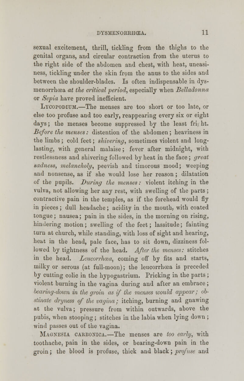 sexual excitement, thrill, tickling from the thighs to the genital organs, and circular contraction from the uterus to the right side of the abdomen and chest, with heat, uneasi- ness, tickling under the skin from the anus to the sides and between the shoulder-blades. Is often indispensable in dys- menorrhoea at the critical period, especially when Belladonna or Sepia have proved inefficient. Lycopodium.—The menses are too short or too late, or else too profuse and too early, reappearing every six or eight days; the menses become suppressed by the least frii ht. Before the menses: distention of the abdomen; heaviness in the limbs ; cold feet; shivering, sometimes violent and long- lasting, with general malaise; fever after midnight, with restlessness and shivering followed by heat in the face; great sadness, melancholy, peevish and timorous mood; weeping and nonsense, as if she would lose her reason; dilatation of the pupils. During the menses: violent itching in the vulva, not allowing her any rest, with swelling of the parts; contractive pain in the temples, as if the forehead would fly in pieces; dull headache; acidity in the mouth, with coated tongue; nausea; pain in the sides, in the morning on rising, hindering motion; swelling of the feet; lassitude; fainting turn at church, while standing, with loss of sight and hearing, heat in the head, pale face, has to sit down, dizziness fol- lowed by tightness of the head. After the menses: stitches in the head. Leucorrhcea, coming off by fits and starts, milky or serous (at full-moon); the leucorrhoea is preceded by cutting colic in the hypogastrium. Pricking in the parts; violent burning in the vagina during and after an embrace; bearing-down in the groin as if the menses would appear; ob- stinate dryness of the vagina; itching, burning and gnawing at the vulva; pressure from within outwards, above the pubis, when stooping ; stitches in the labia when lying down ; wind passes out of the vagina. Magnesia carbonica.—The menses are too early, with toothache, pain in the sides, or bearing-down pain in the groin; the blood is profuse, thick and black; profuse and