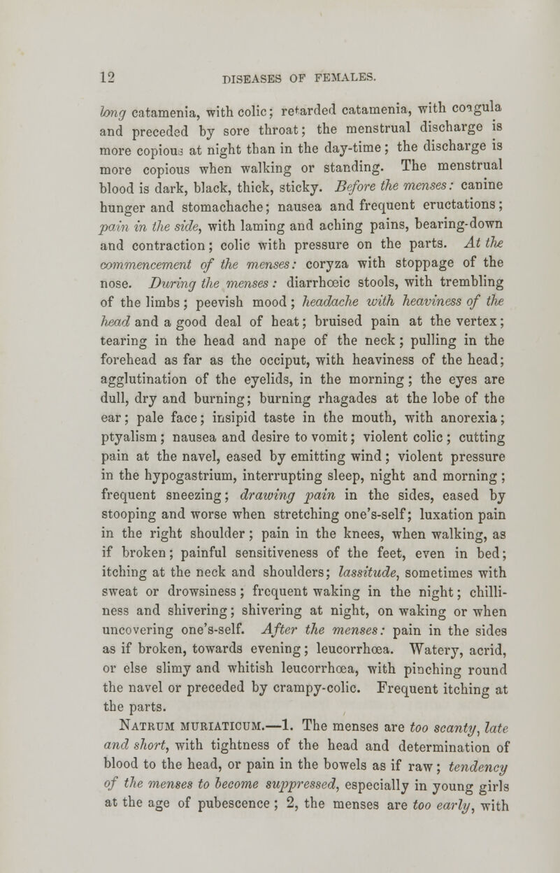 long catamenia, with colic; retarded catamenia, with coigula and preceded by sore throat; the menstrual discharge is more copious at night than in the day-time; the discharge is more copious when walking or standing. The menstrual blood is dark, black, thick, sticky. Before the menses: canine hunger and stomachache; nausea and frequent eructations; pain in the side, with laming and aching pains, bearing-down and contraction; colic with pressure on the parts. At the commencement of the menses: coryza with stoppage of the nose. During the menses: diarrhceic stools, with trembling of the limbs; peevish mood ; headache with heaviness of the head and a good deal of heat; bruised pain at the vertex; tearing in the head and nape of the neck; pulling in the forehead as far as the occiput, with heaviness of the head; agglutination of the eyelids, in the morning; the eyes are dull, dry and burning; burning rhagades at the lobe of the ear; pale face; insipid taste in the mouth, with anorexia; ptyalism ; nausea and desire to vomit; violent colic ; cutting pain at the navel, eased by emitting wind; violent pressure in the hypogastrium, interrupting sleep, night and morning ; frequent sneezing; drawing pain in the sides, eased by stooping and worse when stretching one's-self; luxation pain in the right shoulder; pain in the knees, when walking, as if broken; painful sensitiveness of the feet, even in bed; itching at the neck and shoulders; lassitude, sometimes with sweat or drowsiness; frequent waking in the night; chilli- ness and shivering; shivering at night, on waking or when uncovering one's-self. After the menses: pain in the sides as if broken, towards evening; leucorrhoea. Watery, acrid, or else slimy and whitish leucorrhoea, with pinching round the navel or preceded by crampy-colic. Frequent itching at the parts. Natrum muriaticum.—1. The menses are too scanty, late and short, with tightness of the head and determination of blood to the head, or pain in the bowels as if raw; tendency of the menses to become suppressed, especially in young girls at the age of pubescence ; 2, the menses are too early, with