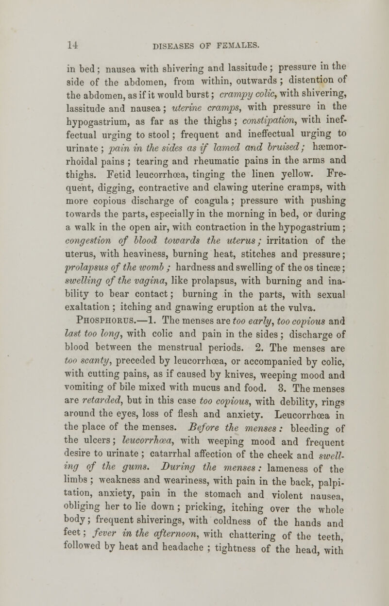 in bed ; nausea with shivering and lassitude ; pressure in the side of the abdomen, from within, outwards ; distention of the abdomen, as if it would burst; crampy colic, with shivering, lassitude and nausea; uterine cramps, with pressure in the hypogastrium, as far as the thighs; constipation, with inef- fectual urging to stool; frequent and ineffectual urging to urinate ; pain in the sides as if lamed and bruised; hemor- rhoidal pains ; tearing and rheumatic pains in the arms and thighs. Fetid leucorrhoea, tinging the linen yellow. Fre- quent, digging, contractive and clawing uterine cramps, with more copious discharge of coagula; pressure with pushing towards the parts, especially in the morning in bed, or during a walk in the open air, with contraction in the hypogastrium ; congestion of Mood towards the uterus; irritation of the uterus, with heaviness, burning heat, stitches and pressure; prolapsus of the womb ; hardness and swelling of the os tincae; swelling of the vagina, like prolapsus, with burning and ina- bility to bear contact; burning in the parts, with sexual exaltation ; itching and gnawing eruption at the vulva. Phosphorus.—1. The menses are too early, too copious and last too long, with colic and pain in the sides ; discharge of blood between the menstrual periods. 2. The menses are too scanty, preceded by leucorrhoea, or accompanied by colic, with cutting pains, as if caused by knives, weeping mood and vomiting of bile mixed with mucus and food. 3. The menses are retarded, but in this case too copious, with debility, rings around the eyes, loss of flesh and anxiety. Leucorrhoea in the place of the menses. Before the menses : bleeding of the ulcers; leucorrhoea, with weeping mood and frequent desire to urinate ; catarrhal affection of the cheek and swell- ing of the gums. During the menses: lameness of the limbs ; weakness and weariness, with pain in the back, palpi- tation, anxiety, pain in the stomach and violent nausea, obliging her to lie down ; pricking, itching over the whole body; frequent shiverings, with coldness of the hands and feet; fever in the afternoon, with chattering of the teeth, followed by heat and headache ; tightness of the head, with