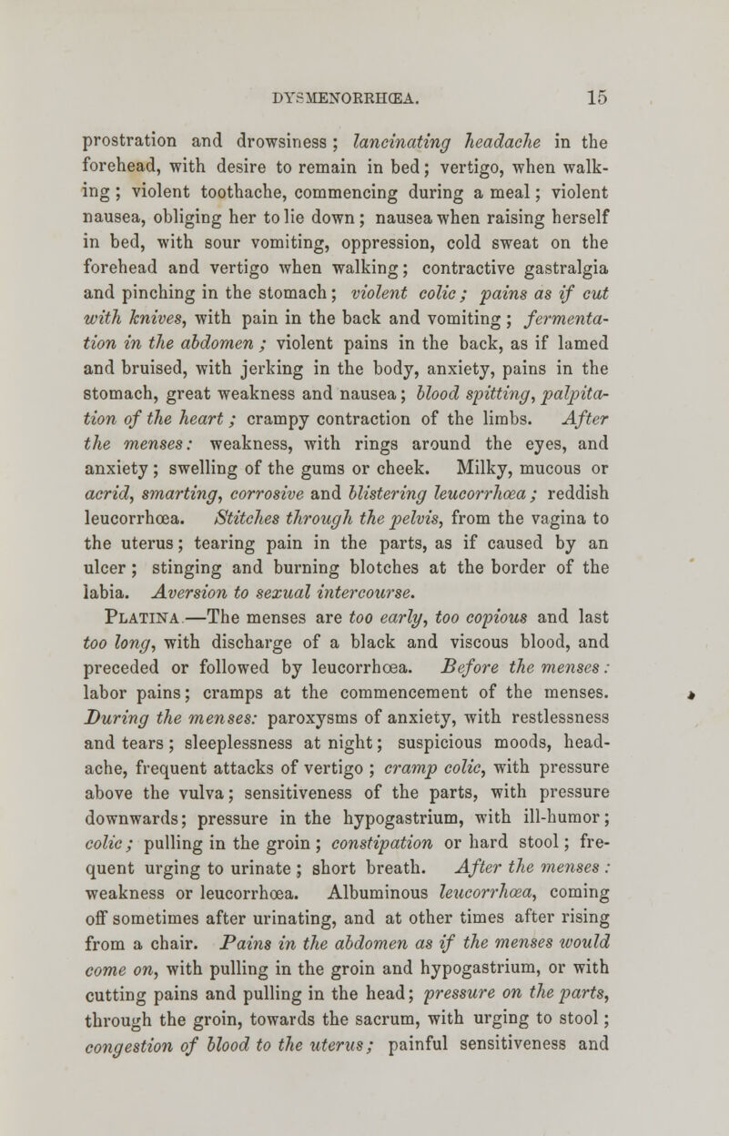 prostration and drowsiness; lancinating headache in the forehead, with desire to remain in bed; vertigo, when walk- ing ; violent toothache, commencing during a meal; violent nausea, obliging her to lie down; nausea when raising herself in bed, with sour vomiting, oppression, cold sweat on the forehead and vertigo when walking; contractive gastralgia and pinching in the stomach; violent colic ; pains as if cut with knives, with pain in the back and vomiting ; fermenta- tion in the abdomen ; violent pains in the back, as if lamed and bruised, with jerking in the body, anxiety, pains in the stomach, great weakness and nausea; blood spitting, palpita- tion of the heart ; crampy contraction of the limbs. After the menses: weakness, with rings around the eyes, and anxiety ; swelling of the gums or cheek. Milky, mucous or acrid, smarting, corrosive and blistering leucorrhoea ; reddish leucorrhoea. Stitches through the pelvis, from the vagina to the uterus; tearing pain in the parts, as if caused by an ulcer; stinging and burning blotches at the border of the labia. Aversion to sexual intercourse. Platina—The menses are too early, too copious and last too long, with discharge of a black and viscous blood, and preceded or followed by leucorrhoea. Before the menses : labor pains; cramps at the commencement of the menses. During the menses: paroxysms of anxiety, with restlessness and tears ; sleeplessness at night; suspicious moods, head- ache, frequent attacks of vertigo ; cramp colic, with pressure above the vulva; sensitiveness of the parts, with pressure downwards; pressure in the hypogastrium, with ill-humor; colic; pulling in the groin ; constipation or hard stool; fre- quent urging to urinate ; short breath. After the menses : weakness or leucorrhoea. Albuminous leucorrhoea, coming off sometimes after urinating, and at other times after rising from a chair. Pains in the abdomen as if the menses would come on, with pulling in the groin and hypogastrium, or with cutting pains and pulling in the head; pressure on the parts, through the groin, towards the sacrum, with urging to stool; congestion of blood to the uterus; painful sensitiveness and