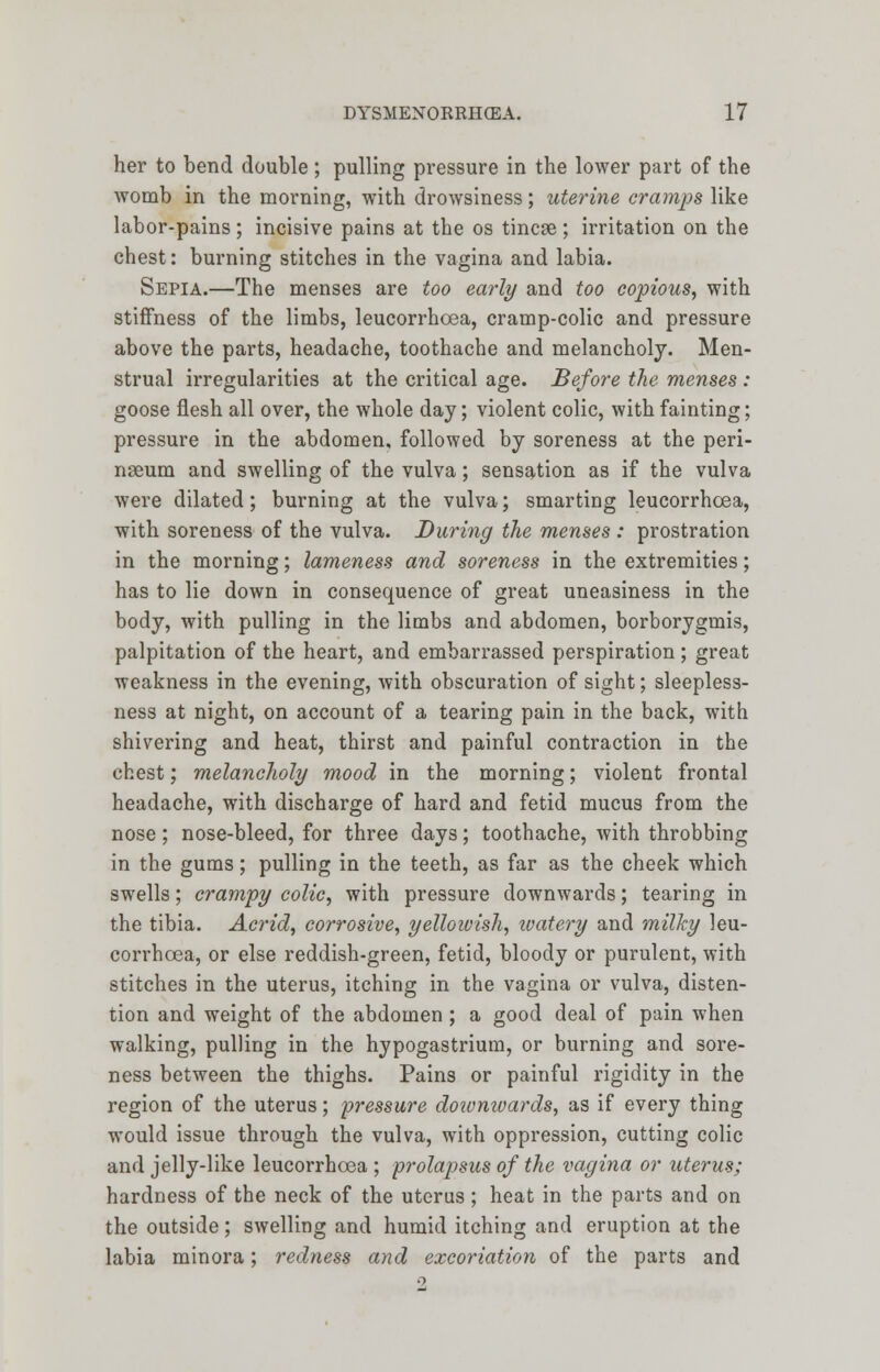 her to bend double; pulling pressure in the lower part of the womb in the morning, with drowsiness; uterine cramps like labor-pains; incisive pains at the os tincse; irritation on the chest: burning stitches in the vagina and labia. Sepia.—The menses are too early and too copious, with stiffness of the limbs, leucorrhoea, cramp-colic and pressure above the parts, headache, toothache and melancholy. Men- strual irregularities at the critical age. Before the menses : goose flesh all over, the whole day; violent colic, with fainting; pressure in the abdomen, followed by soreness at the peri- nseum and swelling of the vulva; sensation as if the vulva were dilated; burning at the vulva; smarting leucorrhoea, with soreness of the vulva. During the menses : prostration in the morning; lameness and soreness in the extremities; has to lie down in consequence of great uneasiness in the body, with pulling in the limbs and abdomen, borborygmis, palpitation of the heart, and embarrassed perspiration; great weakness in the evening, with obscuration of sight; sleepless- ness at night, on account of a tearing pain in the back, with shivering and heat, thirst and painful contraction in the chest; melancholy mood in the morning; violent frontal headache, with discharge of hard and fetid mucus from the nose; nose-bleed, for three days; toothache, with throbbing in the gums; pulling in the teeth, as far as the cheek which swells; crampy colic, with pressure downwards; tearing in the tibia. Acrid, corrosive, yellowish, zoatery and milky leu- corrhoea, or else reddish-green, fetid, bloody or purulent, with stitches in the uterus, itching in the vagina or vulva, disten- tion and weight of the abdomen ; a good deal of pain when walking, pulling in the hypogastrium, or burning and sore- ness between the thighs. Pains or painful rigidity in the region of the uterus; pressure doivniuards, as if every thing would issue through the vulva, with oppression, cutting colic and jelly-like leucorrhoea ; prolapsus of the vagina or uterus; hardness of the neck of the uterus; heat in the parts and on the outside; swelling and humid itching and eruption at the labia minora; redness and excoriation of the parts and