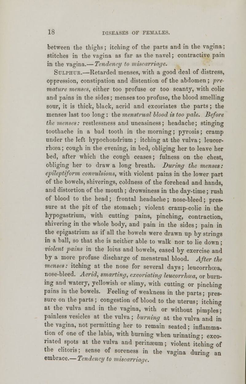 between the thighs; itching of the parts and in the vagina; stitches in the vagina as far as the navel; contractive pain in the vagina.— Tendency to miscarriage. Sulphur.—Retarded menses, with a good deal of distress, oppression, constipation and distention of the abdomen; pre- mature menses, either too profuse or too scanty, with colic and pains in the sides ; menses too profuse, the blood smelling sour, it is thick, black, acrid and excoriates the parts; the menses last too long : the menstrual blood is too pale. Before the menses: restlessness and uneasiness; headache; stinging toothache in a bad tooth in the morning; pyrosis; cramp under the left hypochondrium ; itching at the vulva ; leucor- rhoea; cough in the evening, in bed, obliging her to leave her bed, after which the cough ceases; fulness on the chest, obliging her to draw a long breath. During the menses: epileptiform convulsions, with violent pains in the lower part of the bowels, shiverings, coldness of the forehead and hands, and distortion of the mouth; drowsiness in the day-time; rush of blood to the head; frontal headache; nose-bleed; pres- sure at the pit of the stomach; violent cramp-colic in the hypogastrium, with cutting pains, pinching, contraction, shivering in the whole body, and pain in the sides; pain in the epigastrium as if all the bowels were drawn up by strings in a ball, so that she is neither able to walk nor to lie down; violent pains in the loins and bowels, eased by exercise and by a more profuse discharge of menstrual blood. After the menses: itching at the nose for several days; leucorrhoea, nose-bleed. Acrid, smarting, excoriating leucorrhoea, or burn- ing and watery, yellowish or slimy, with cutting or pinching pains in the bowels. Feeling of weakness in the parts; pres- sure on the parts; congestion of blood to the uterus; itching at the vulva and in the vagina, with or without pimples; painless vesicles at the vulva; burning at the vulva and in the vagina, not permitting her to remain seated; inflamma- tion of one of the labia, with burning when urinating; exco- riated spots at the vulva and perinseum; violent itching of the clitoris; sense of soreness in the vagina during an embrace.— Tendency to miscarriage.