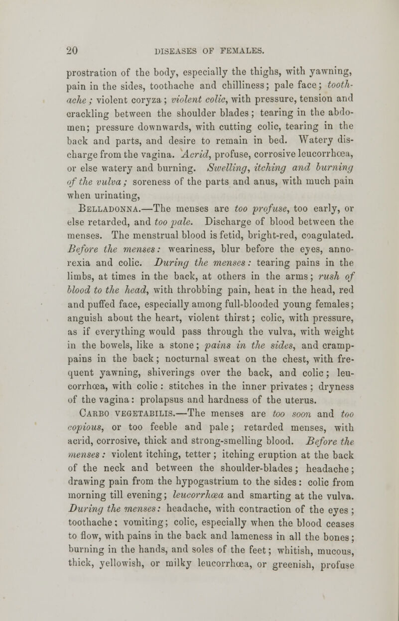 prostration of the body, especially the thighs, with yawning, pain in the sides, toothache and chilliness; pale face; tooth- ache ; violent coryza; violent colic, with pressure, tension and crackling between the shoulder blades; tearing in the abdo- men; pressure downwards, with cutting colic, tearing in the back and parts, and desire to remain in bed. Watery dis- charge from the vagina. Acrid, profuse, corrosive leucorrhoea, or else watery and burning. Swelling, itching and burning of the vulva; soreness of the parts and anus, with much pain when urinating, Belladonna.—The menses are too profuse, too early, or else retarded, and too pale. Discharge of blood between the menses. The menstrual blood is fetid, bright-red, coagulated. Before the menses: weariness, blur before the eyes, anno- rexia and colic. During the menses: tearing pains in the limbs, at times in the back, at others in the arms; rush of blood to the head, with throbbing pain, heat in the head, red and puffed face, especially among full-blooded young females; anguish about the heart, violent thirst; colic, with pressure, as if everything would pass through the vulva, with weight in the bowels, like a stone; pains in the sides, and cramp- pains in the back; nocturnal sweat on the chest, with fre- quent yawning, shiverings over the back, and colic; leu- corrhoea, with colic : stitches in the inner privates ; dryness of the vagina: prolapsus and hardness of the uterus. Carbo vegetabilis.—The menses are too soon and too copious, or too feeble and pale; retarded menses, with acrid, corrosive, thick and strong-smelling blood. Before the menses: violent itching, tetter ; itching eruption at the back of the neck and between the shoulder-blades; headache; drawing pain from the hypogastrium to the sides: colic from morning till evening; leucorrhoea and smarting at the vulva. During the menses: headache, with contraction of the eyes ; toothache; vomiting; colic, especially when the blood ceases to flow, with pains in the back and lameness in all the bones; burning in the hands, and soles of the feet; whitish, mucous, thick, yellowish, or milky leucorrhoea, or greenish, profuse