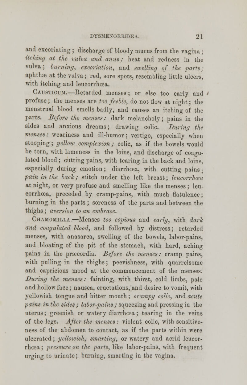 and excoriating ; discharge of bloody mucus from the vagina ; itching at the vulva and anus; heat and redness in the vulva; burning, excoriation, and swelling of the 'parts ; aphthae at the vulva; red, sore spots, resembling little ulcers, with itching and leucorrhoea. Causticum.—Retarded menses ; or else too early and i profuse ; the menses are too feeble, do not flow at night; the menstrual blood smells badly, and causes an itching of the parts. Before the menses: dark melancholy; pains in the sides and anxious dreams; drawing colic. During the menses: weariness and ill-humor; vertigo, especially when stooping; yellow complexion; colic, as if the bowels would be torn, with lameness in the loins, and discharge of coagu- lated blood; cutting pains, with tearing in the back and loins, especially during emotion; diarrhoea, with cutting pains • pain in the back; stitch under the left breast; leucorrhoea at night, or very profuse and smelling like the menses ; leu- corrhoea, preceded by cramp-pains, with much flatulence; burning in the parts ; soreness of the parts and between the thighs ; aversion to an embrace. Chamomilla.—Menses too copious and early, with dark and coagulated blood, and followed by distress; retarded menses, with anasarca, swelling of the bowels, labor-pains, and bloating of the pit of the stomach, with hard, aching pains in the prgecordia. Before the menses: cramp pains, with pulling in the thighs; peevishness, with quarrelsome and capricious mood at the commencement of the menses. During the menses: fainting, with thirst, cold limbs, pale and hollow face; nausea, eructations,^and desire to vomit, with yellowish tongue and bitter mouth; crampy colic, and acute pains in the sides ; labor-pains ; squeezing and pressing in the uterus; greenish or watery diarrhoea; tearing in the veins of the legs. After the menses: violent colic, with sensitive- ness of the abdomen to contact, as if the parts within were ulcerated; yellowish, smarting, or watery and acrid leucor- rhoea ; pressure on the parts, like labor-pains, with frequent urging to urinate; burning, smarting in the vagina.