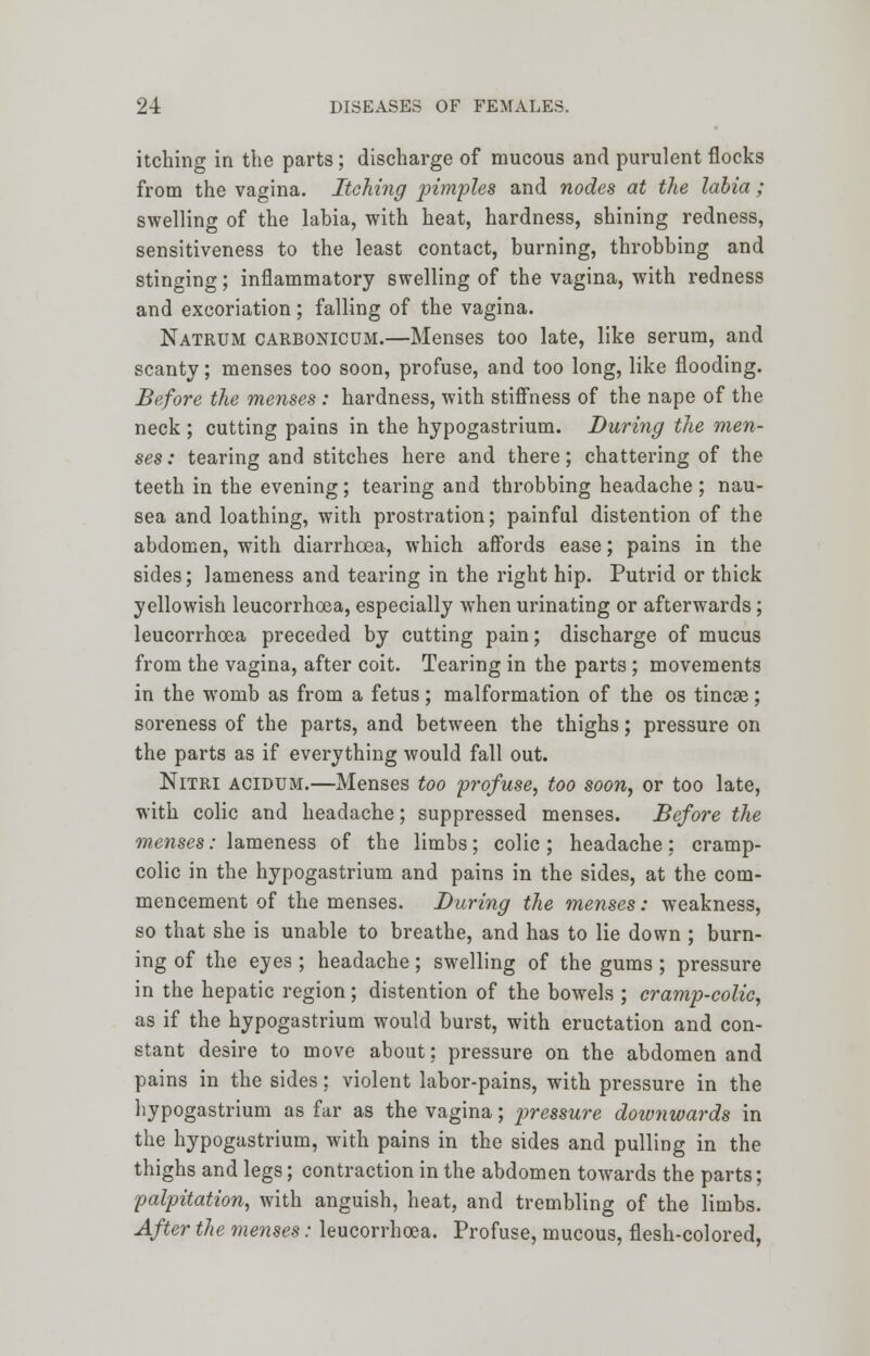 itching in the parts; discharge of mucous and purulent flocks from the vagina. Itching pimples and nodes at the labia ; swelling of the labia, with heat, hardness, shining redness, sensitiveness to the least contact, burning, throbbing and stinging; inflammatory swelling of the vagina, with redness and excoriation; falling of the vagina. Natrum carbonicum.—Menses too late, like serum, and scanty; menses too soon, profuse, and too long, like flooding. Before the menses : hardness, with stiffness of the nape of the neck; cutting pains in the hypogastrium. During the men- ses : tearing and stitches here and there; chattering of the teeth in the evening; tearing and throbbing headache; nau- sea and loathing, with prostration; painful distention of the abdomen, with diarrhoea, which affords ease; pains in the sides; lameness and tearing in the right hip. Putrid or thick yellowish leucorrhoea, especially when urinating or afterwards; leucorrhoea preceded by cutting pain; discharge of mucus from the vagina, after coit. Tearing in the parts; movements in the womb as from a fetus; malformation of the os tincse; soreness of the parts, and between the thighs; pressure on the parts as if everything would fall out. Nitri acidum.—Menses too profuse, too soon, or too late, with colic and headache; suppressed menses. Before the menses: lameness of the limbs; colic ; headache; cramp- colic in the hypogastrium and pains in the sides, at the com- mencement of the menses. During the menses: weakness, so that she is unable to breathe, and has to lie down ; burn- ing of the eyes ; headache; swelling of the gums ; pressure in the hepatic region; distention of the bowels ; cramp-colic, as if the hypogastrium would burst, with eructation and con- stant desire to move about; pressure on the abdomen and pains in the sides: violent labor-pains, with pressure in the hypogastrium as far as the vagina; pressure downwards in the hypogastrium, with pains in the sides and pulling in the thighs and legs; contraction in the abdomen towards the parts; palpitation, with anguish, heat, and trembling of the limbs. After the menses: leucorrhoea. Profuse, mucous, flesh-colored,