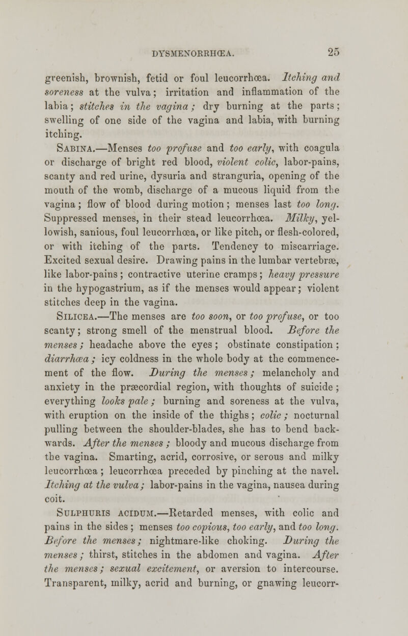 greenish, brownish, fetid or foul leucorrhoea. Itching and soreness at the vulva; irritation and inflammation of the labia; stitches in the vagina; dry burning at the parts; swelling of one side of the vagina and labia, with burning itching. Sabina.—Menses too 'profuse and too early, with coagula or discharge of bright red blood, violent colic, labor-pains, scanty and red urine, dysuria and stranguria, opening of the mouth of the womb, discharge of a mucous liquid from the vagina; flow of blood during motion; menses last too long. Suppressed menses, in their stead leucorrhoea. Milky, yel- lowish, sanious, foul leucorrhoea, or like pitch, or flesh-colored, or with itching of the parts. Tendency to miscarriage. Excited sexual desire. Drawing pains in the lumbar vertebrae, like labor-pains ; contractive uterine cramps; heavy pressure in the hypogastrium, as if the menses would appear; violent stitches deep in the vagina. Silicea.—The menses are too soon, or too profuse, or too scanty; strong smell of the menstrual blood. Before the menses ; headache above the eyes; obstinate constipation ; diarrhoea ; icy coldness in the whole body at the commence- ment of the flow. During the menses; melancholy and anxiety in the precordial region, with thoughts of suicide ; everything looks pale; burning and soreness at the vulva, with eruption on the inside of the thighs; colic ; nocturnal pulling between the shoulder-blades, she has to bend back- wards. After the menses ; bloody and mucous discharge from the vagina. Smarting, acrid, corrosive, or serous and milky leucorrhoea; leucorrhoea preceded by pinching at the navel. Itching at the vulva; labor-pains in the vagina, nausea during coit. Sulphuris acidum.—Retarded menses, with colic and pains in the sides ; menses too copious, too early, and too long. Before the menses; nightmare-like choking. During the menses ; thirst, stitches in the abdomen and vagina. After the menses; sexual excitement, or aversion to intercourse. Transparent, milky, acrid and burning, or gnawing leucorr-