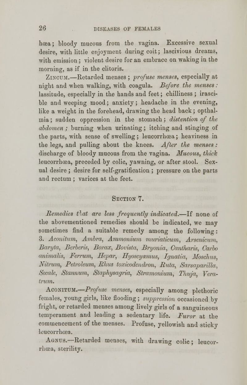 hoea; bloody mucous from the vagina. Excessive sexual desire, with little enjoyment during coit; lascivious dreams, with emission ; violent desire for an embrace on waking in the morning, as if in the clitoris. Zincum.—Retarded menses ; profuse menses, especially at night and when walking, with coagula. Before the menses : lassitude, especially in the hands and feet; chilliness ; irasci- ble and weeping mood; anxiety; headache in the evening, like a weight in the forehead, drawing the head back; opthal- mia; sudden oppression in the stomach; distention of the abdomen ; burning when urinating; itching and stinging of the parts, with sense of swelling; leucorrhcea; heaviness in the legs, and pulling about the knees. After the menses : discharge of bloody mucous from the vagina. Mucous, thick leucorrhcea, preceded by colic, yawning, or after stool. Sex- ual desire ; desire for self-gratification ; pressure on the parts and rectum ; varices at the feet. Section 7. Remedies that are less frequently indicated.—If none of the abovementioned remedies should be indicated, we may sometimes find a suitable remedy among the following: 3. Aconitum, Ambra, Ammonium muriaticum, Arsenicum, Baryta, Berberis, Borax, Bovista, Bryonia, Cantharis, Carbo animalis, Ferrum, Hepar, Hyoscyamus, Ignatia, Moschus, Nitrum, Petroleum, Rhus toxicodendron, Ruta, Sarsaparilla, Secale, Stannum, Staphysagria, /Stramonium, Thuja, Vera- trum. Aconitum.—Profuse menses, especially among plethoric females, young girls, like flooding ; suppression occasioned by fright, or retarded menses among lively girls of a sanguineous temperament and leading a sedentary life. Furor at the commencement of the menses. Profuse, yellowish and sticky leucorrhcea. Agnus.—Retarded menses, with drawing colic ; leucor- rhcea, sterility.
