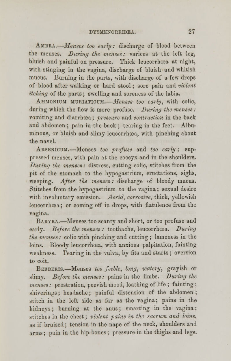 Ambra.—Menses too early: discharge of blood between the menses. During the menses: varices at the left leg, bluish and painful on pressure. Thick leucorrhoea at night, with stinging in the vagina, discharge of bluish and whitish mucus. Burning in the parts, with discharge of a few drops of blood after walking or hard stool; sore pain and violent itching of the parts; swelling and soreness of the labia. Ammonium muriaticum.—Menses too early, with colic, during which the flow is more profuse. During the menses: vomiting and diarrhoea; pressure and contraction in the back and abdomen ; pain in the back ; tearing in the feet. Albu- minous, or bluish and slimy leucorrhoea, with pinching about the navel. Arsenicum.—Menses too profuse and too early; sup- pressed menses, with pain at the coccyx and in the shoulders. During the menses: distress, cutting colic, stitches from the pit of the stomach to the hypogastrium, eructations, sighs, weeping. After the menses: discharge of bloody mucus. Stitches from the hypogastrium to the vagina; sexual desire with involuntary emission. Acrid, corrosive, thick, yellowish leucorrhoea; or coming off in drops, with flatulence from the vagina. Baryra.—Menses too scanty and short, or too profuse and early. Before the menses : toothache, leucorrhoea. During the menses: colic with pinching and cutting ; lameness in the loins. Bloody leucorrhoea, with anxious palpitation, fainting weakness. Tearing in the vulva, by fits and starts; aversion to coit. Berberis.—Menses too feeble, long, watery, grayish or slimy. Before the menses: pains in the limbs. During the menses: prostration, peevish mood, loathing of life ; fainting; shiverings; headache; painful distension of the abdomen ; stitch in the left side as far as the vagina; pains in the kidneys; burning at the anus; smarting in the vagina; stitches in the chest; violent pains in the sacrum and loins, as if bruised; tension in the nape of the neck, shoulders and arms; pain in the hip-bones ; pressure in the thighs and legs.