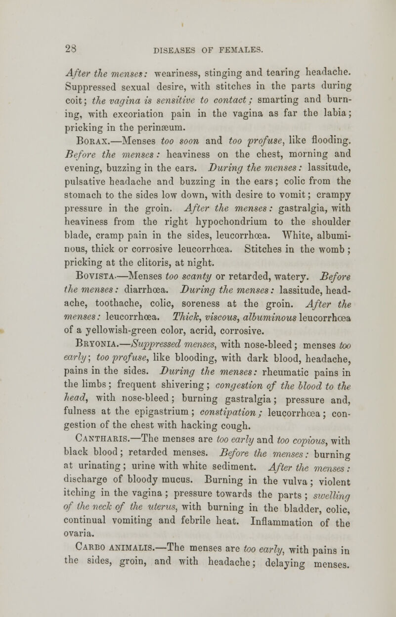 After the menses: weariness, stinging and tearing headache. Suppressed sexual desire, with stitches in the parts during coit; the vagina is sensitive to contact; smarting and burn- ing, with excoriation pain in the vagina as far the labia; pricking in the perinaeum. Borax.—Menses too soon and too profuse, like flooding. Before the menses: heaviness on the chest, morning and evening, buzzing in the ears. During the menses: lassitude, pulsative headache and buzzing in the ears; colic from the stomach to the sides low down, with desire to vomit; crampy pressure in the groin. After the menses: gastralgia, with heaviness from the right hypochondrium to the shoulder blade, cramp pain in the sides, leucorrhcea. White, albumi- nous, thick or corrosive leucorrhoea. Stitches in the womb ; pricking at the clitoris, at night. Bovista.—Menses too scanty or retarded, watery. Before the menses: diarrhoea. During the menses: lassitude, head- ache, toothache, colic, soreness at the groin. After the menses: leucorrhoea. Thick, viscous, albuminous leucorrhcea of a yellowish-green color, acrid, corrosive. Bryonia.—Suppressed menses, with nose-bleed; menses too early; too profuse, like blooding, with dark blood, headache, pains in the sides. During the menses: rheumatic pains in the limbs ; frequent shivering ; congestion of the blood to the head, with nose-bleed; burning gastralgia; pressure and, fulness at the epigastrium; constipation; leucorrhcea; con- gestion of the chest with hacking cough. Cantharis.—The menses are too early and too copious, with black blood; retarded menses. Before the menses: burning at urinating ; urine with white sediment. After the menses : discharge of bloody mucus. Burning in the vulva; violent itching in the vagina; pressure towards the parts ; swelling of the neck of the uterus, with burning in the bladder colic continual vomiting and febrile heat. Inflammation of the ovaria. Carbo animalis.—The menses are too early, with pains in the sides, groin, and with headache; delaying menses.