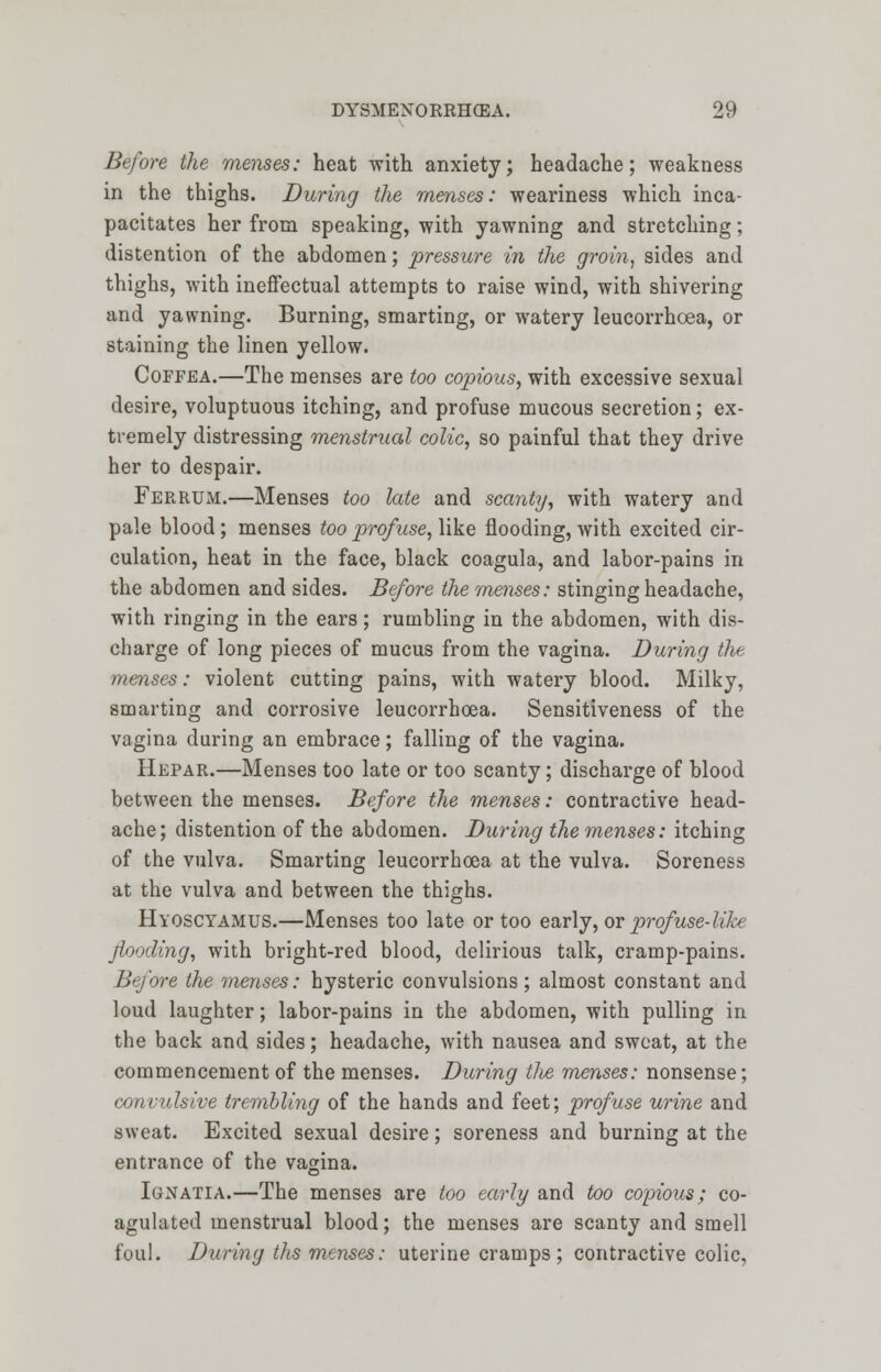 Before the menses: heat with anxiety; headache; weakness in the thighs. During the menses: weariness which inca- pacitates her from speaking, with yawning and stretching; distention of the abdomen; pressure in the groin, sides and thighs, with ineffectual attempts to raise wind, with shivering and yawning. Burning, smarting, or watery leucorrhoea, or staining the linen yellow. Coffea.—The menses are too copious, with excessive sexual desire, voluptuous itching, and profuse mucous secretion; ex- tremely distressing menstrual colic, so painful that they drive her to despair. Ferrum.—Menses too late and scanty, with watery and pale blood; menses too profuse, like flooding, with excited cir- culation, heat in the face, black coagula, and labor-pains in the abdomen and sides. Be/ore the menses: stinging headache, with ringing in the ears; rumbling in the abdomen, with dis- charge of long pieces of mucus from the vagina. During the menses: violent cutting pains, with watery blood. Milky, smarting and corrosive leucorrhoea. Sensitiveness of the vagina during an embrace; falling of the vagina. Hepar.—Menses too late or too scanty; discharge of blood between the menses. Before the menses: contractive head- ache; distention of the abdomen. During the menses: itching of the vulva. Smarting leucorrhoea at the vulva. Soreness at the vulva and between the thighs. Hyoscyamus.—Menses too late or too early, or prof use-like flooding, with bright-red blood, delirious talk, cramp-pains. Before the menses: hysteric convulsions; almost constant and loud laughter; labor-pains in the abdomen, with pulling in the back and sides; headache, with nausea and sweat, at the commencement of the menses. During (lie menses: nonsense; convulsive trembling of the hands and feet; profuse urine and sweat. Excited sexual desire; soreness and burning at the entrance of the vagina. Ignatia.—The menses are too early and too copious; co- agulated menstrual blood; the menses are scanty and smell foul. During ths menses: uterine cramps; contractive colic,