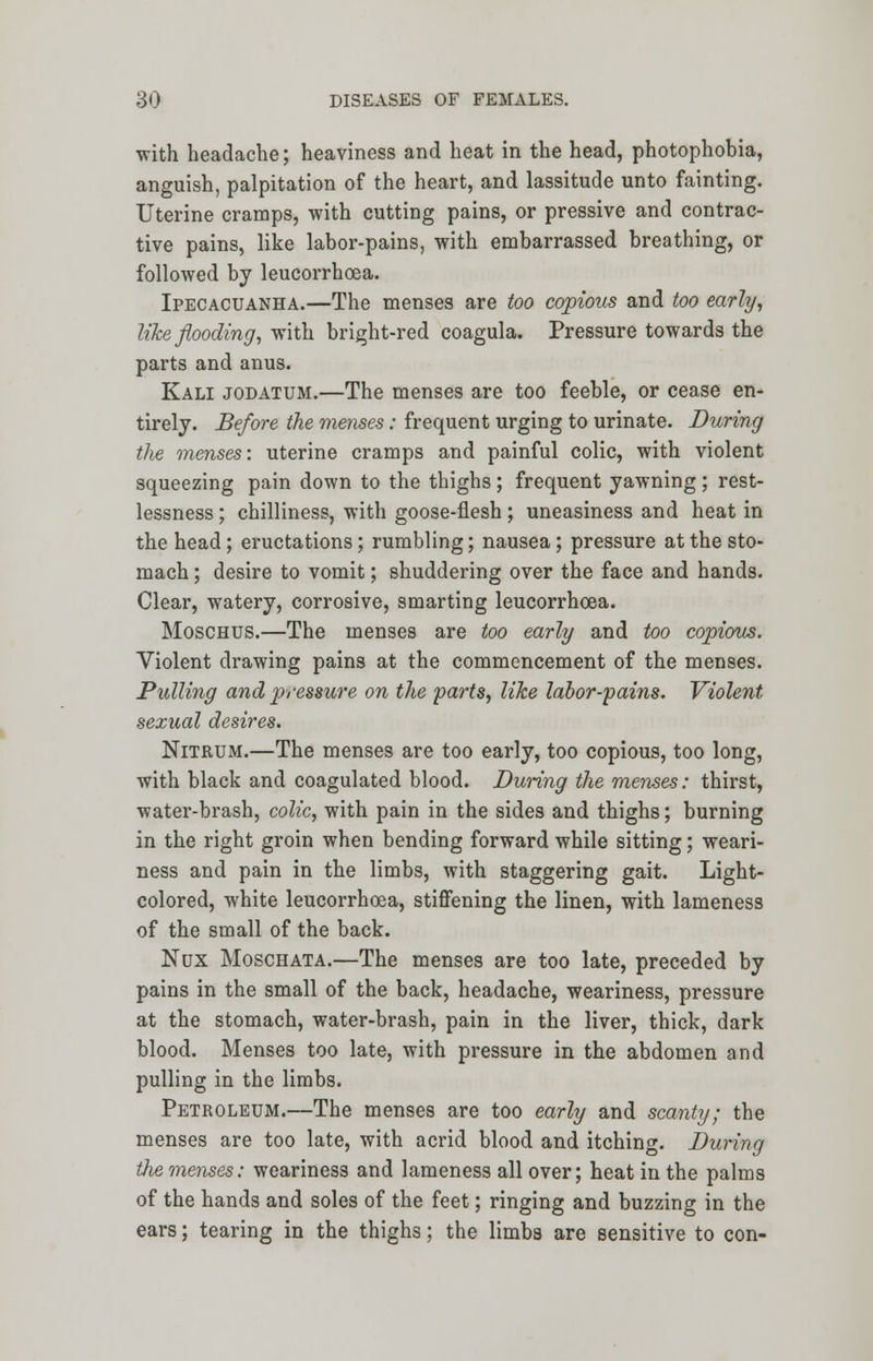 with headache; heaviness and heat in the head, photophobia, anguish, palpitation of the heart, and lassitude unto fainting. Uterine cramps, with cutting pains, or pressive and contrac- tive pains, like labor-pains, with embarrassed breathing, or followed by leucorrhoea. Ipecacuanha.—The menses are too copious and too early, like flooding, with bright-red coagula. Pressure towards the parts and anus. Kali jodatum.—The menses are too feeble, or cease en- tirely. Before the menses: frequent urging to urinate. During tlie menses: uterine cramps and painful colic, with violent squeezing pain down to the thighs ; frequent yawning ; rest- lessness ; chilliness, with goose-flesh; uneasiness and heat in the head; eructations; rumbling; nausea; pressure at the sto- mach ; desire to vomit; shuddering over the face and hands. Clear, watery, corrosive, smarting leucorrhoea. Moschus.—The menses are too early and too copious. Violent drawing pains at the commencement of the menses. Pulling and pressure on the farts, like labor-pains. Violent, sexual desires. Nitrum.—The menses are too early, too copious, too long, with black and coagulated blood. During the menses: thirst, water-brash, colic, with pain in the sides and thighs; burning in the right groin when bending forward while sitting; weari- ness and pain in the limbs, with staggering gait. Light- colored, white leucorrhoea, stiffening the linen, with lameness of the small of the back. Nux Moschata.—The menses are too late, preceded by pains in the small of the back, headache, weariness, pressure at the stomach, water-brash, pain in the liver, thick, dark blood. Menses too late, with pressure in the abdomen and pulling in the limbs. Petroleum.—The menses are too early and scanty; the menses are too late, with acrid blood and itching. During the menses: weariness and lameness all over; heat in the palms of the hands and soles of the feet; ringing and buzzing in the ears; tearing in the thighs; the limbs are sensitive to con-