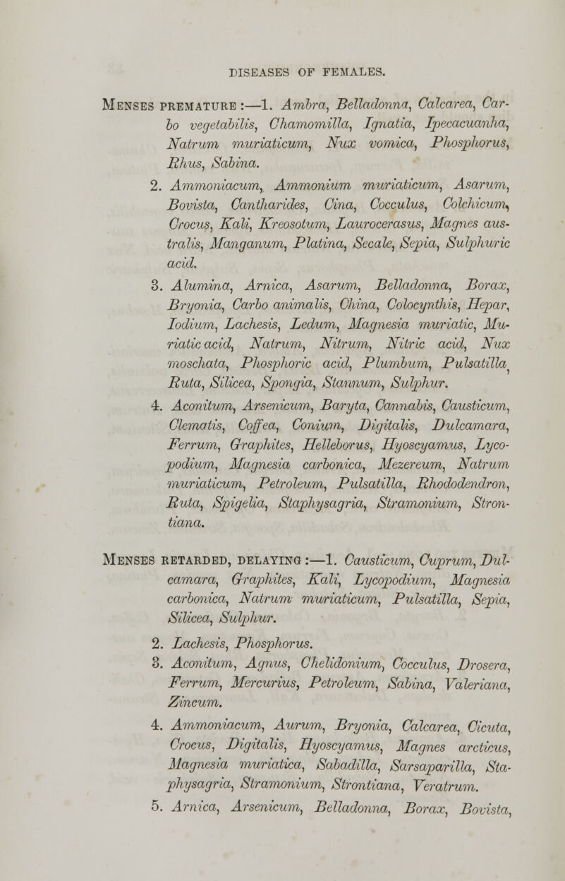 Menses premature :—1. Ambra, Belladonna, Calcarea, Car- bo vegetabilis, Chamomilla, Ignatia, Ipecacuanha, Natrum muriaticum, Nux vomica, Phosphorus, Rhus, Sabina. 2. Ammoniacum, Ammonium muriaticum, Asarum, Bovista, Cantharides, Cina, Cocculus, Colchicum, Crocus, Kali, Kreosotum, Laurocerasus, Magnes aus- tralis, Manganum, Platina, Secale, Sepia, Sulphuric acid. 3. Alumina, Arnica, Asarum, Belladonna, Borax, Bryonia, Carbo animalis, China, Colocynthis, Hepar, Iodium, Lachesis, Ledum, Magnesia muriatic, Mu- riatic acid, Natrum, Nitrum, Nitric acid, Nux moschata, Phosphoric acid, Plumbum, Pulsatilla Ruta, Silicea, Spongia, Stannum, Sulphur. 4. Aconitum, Arsenicum, Baryta, Cannabis, Causticum, Clematis, Coffea, Conium, Digitalis, Dulcamara, Ferrum, Graphites, Helleborus, Hyoscyamus, Lyco- podium, Magnesia carbonica, Mezereum, Natrum muriaticum, Petroleum, Pulsatilla, Rhododendron, Ruta, Spigelia, Staphysagria, Stramonium, Stron- tiana. Menses retarded, delaying :—1. Causticum, Cuprum, Dul- camara, Graphites, Kali, Lycopodium, Magnesia carbonica, Natrum muriaticum, Pulsatilla, Sepia, Silicea, Sulphur. 2. Lachesis, Phosphorus. 3. Aconitum, Agnus, Chelidonium, Cocculus, Drosera, Ferrum, Mercurius, Petroleum, Sabina, Valeriana, Zincum. 4. Ammoniacum, Aurum, Bryonia, Calcarea, Cicuta, Crocus, Digitalis, Hyoscyamus, Magnes arcticus, Magnesia muriatica, Sabadilla, Sarsaparilla, Sta- physagria, Stramonium, Strontiana, Veratrum. 5. Arnica, Arsenicum, Belladonna, Borax, Bovista,