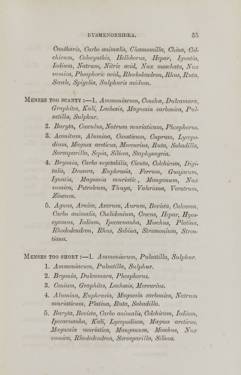 Cantharis, Carbo animalis, Chamomilla, China, Col- chicum, Colocynthis, Helkborus, Hepar, Ignatia, lodium, Natrum, Nitric acid, Nux moschata, Nux vomica, Phosphoric acid., Rhododendron, Rhus, Ruta, Secede, Spigelia, Sulphur is acidum. Menses too scanty :—1. Ammoniacum, Conchce, Dulcamara, Graphites, Kali, Lachesis, Magnesia carbonica, Pul- satilla, Sulphur. 2. Baryta, Cocculus, Natrum muriaticum, Phosphorus. 3. Aconitum, Alumina, Causticum, Cuprum, Lycopo- diura, Magnes arcticus, Mercurius, Ruta, Sabadilla, Sarsaparilla, Sepia, Silicea, Stap>hysagria. 4. Bryonia, Carbo vegetabilis, Cicuta, Colchicum, Digi- talis, Drosera, Euphrasia, Ferrum, Guajacum, Ignatia, Magnesia muriatic, Manganum, Nux vomica, Petroleum, Thuya, Valeriana, Veratrum, Zincum. 5. Agnus, Arnica, Asarum, Aurum, Bovista, Calcarea, Carbo animalis, Chelidonium, Crocus, Hepar, Hyos- cyamus, lodium, Ipecacuanha, Moschus, Platina, Rhododendron, Rhus, Sabina, Stramonium, Stron- tiana. Menses too short :—1. Ammoniacum, Pulsatilla, Sulp>hur. 1. Ammoniacum, Pulsatilla, Sulphur. 2. Bryonia, Dulcamara, Phosphorus. 3. Conium, Graphites, Lachesis, Mercurius. 4. Alumina, Euphrasia, Magnesia carbonica, Natrum muriaticum, Platina, Ruta, Sabadilla. 5. Baryta, Bovista, Carbo animalis, Colchicum, lodium, Ipecacuanha, Kali, Lycopodium, Magnes arcticus, Magnesia muriatica, Manganum, Moschus, Nux vomica, Rhododendron, Sarsaparilla, Silicea.