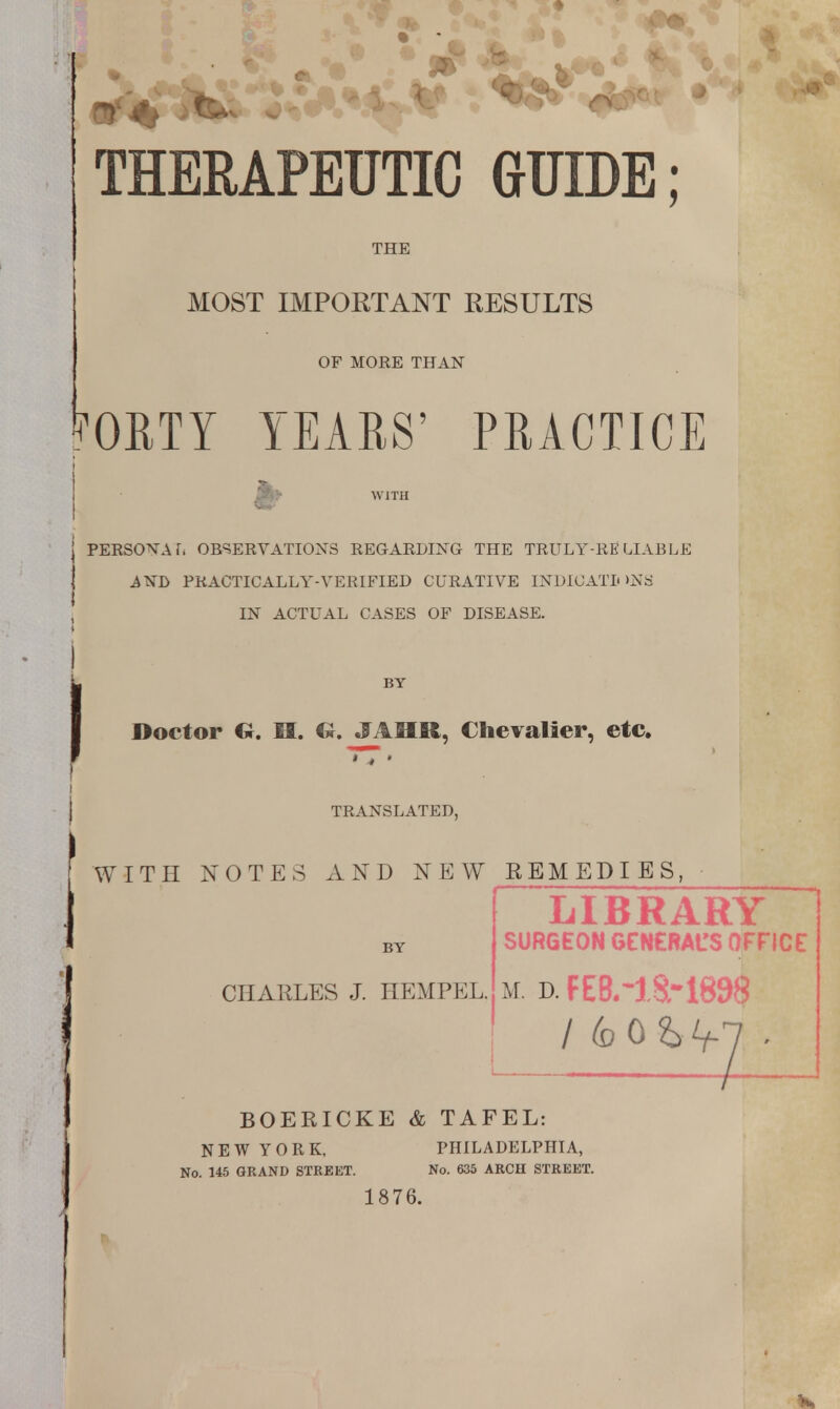 THERAPEUTIC GUIDE; THE MOST IMPORTANT RESULTS OF MORE THAN ^OBTY YEARS' PRACTICE h WITH PERSONA it OBSERVATIONS REGARDING THE TRULY-RELIABLE AND PRACTICALLY-VERIFIED CURATIVE INDICATIONS IN ACTUAL CASES OF DISEASE. BY Doctor U. Eft. G. JA9R, Chevalier, etc. TT» TRANSLATED, WITH NOTES AND NEW KEMEDIES, LIBRARY SURGEON GENERAL'S OFFICE CHARLES J. HEMPEL. M. D. FEB.~l8r 1898 BOEEICKE & TAFEL: NEW YORK, PHILADELPHIA, No. 145 GRAND STREET. No. 635 ARCH STREET. 1876.