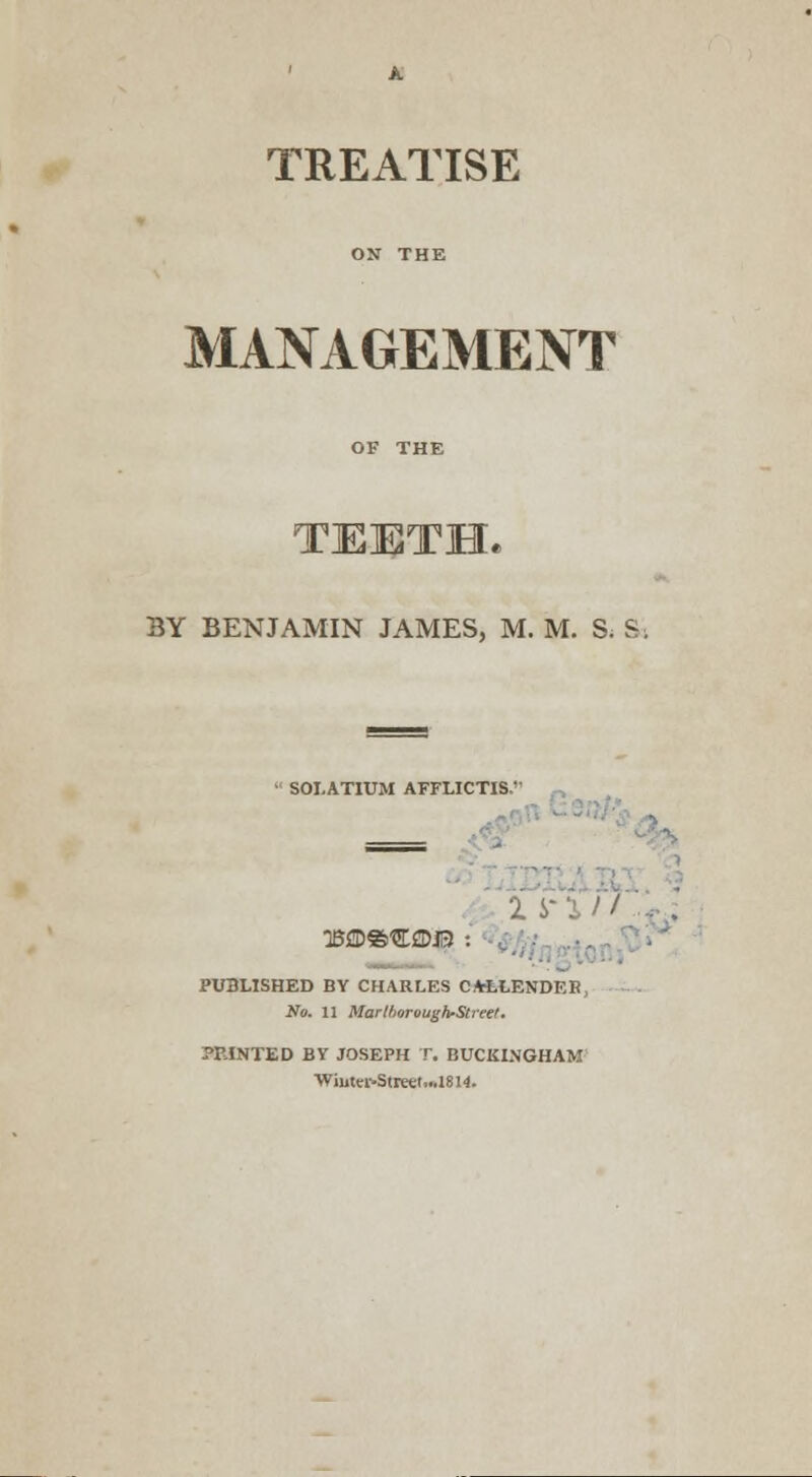 TREATISE MANAGEMENT BY BENJAMIN JAMES, M. M. S. S. ' SOLATIUM AFFLICTIS' _ 3Bffl»«©J3 . PUBLISHED BY CHARLES CA-LIENDER, No. 11 MarlboroughrStreet. -TINTED BY JOSEPH T. BUCKINGHAM ■WiutvfStreet,..1814.