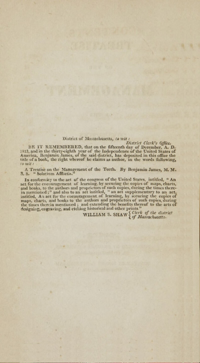 District of Massachusetts, to wit: District Clerk's Office. li!>. [T REMEMBERED, that on the fifteenth day of December, A. D. 1813, and in the thirty-eighth year of the Independence of the United States of America, Benjamin James, of the said district) has deposited in this office the title of a book, the right whereof he claims as author, in the words following, A Treatise on the Management of the Teeth. By Benjamin James, M. M. & S.  Solatium AfHiclis. In conformity to the act of the congress of the United States, intitled, An act for the encouragement of learning- by see mint; the copies of maps, charts, and books, to the authors and proprietors of such conies, during the times there- in mentioned ;'' and also to an act intitled,  an act supplementary to an act, intitled, An act for the encouragement of learning, by securing the copies of maps, charts, and hooks to the authors and proprietors of such copies, during the times then in mentioned ; and extending the benefits thereof to the arts of designing, engraving, and etching historical and other prints'