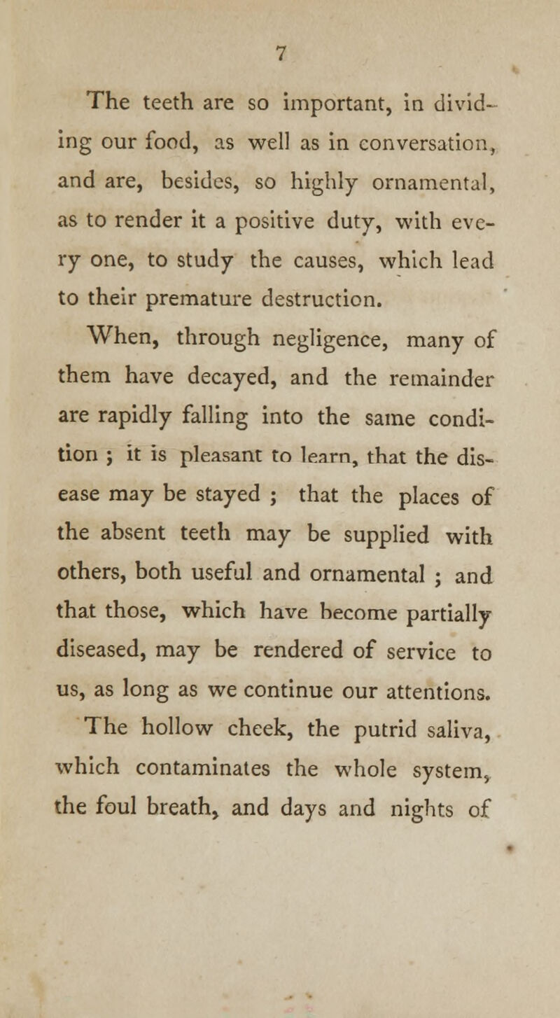 The teeth are so important, in divid- ing our food, as well as in conversation, and are, besides, so highly ornamental, as to render it a positive duty, with eve- ry one, to study the causes, which lead to their premature destruction. When, through negligence, many of them have decayed, and the remainder are rapidly falling into the same condi- tion ; it is pleasant to learn, that the dis- ease may be stayed ; that the places of the absent teeth may be supplied with others, both useful and ornamental ; and that those, which have become partially diseased, may be rendered of service to us, as long as we continue our attentions. The hollow cheek, the putrid saliva, which contaminates the whole system, the foul breath, and days and nights of