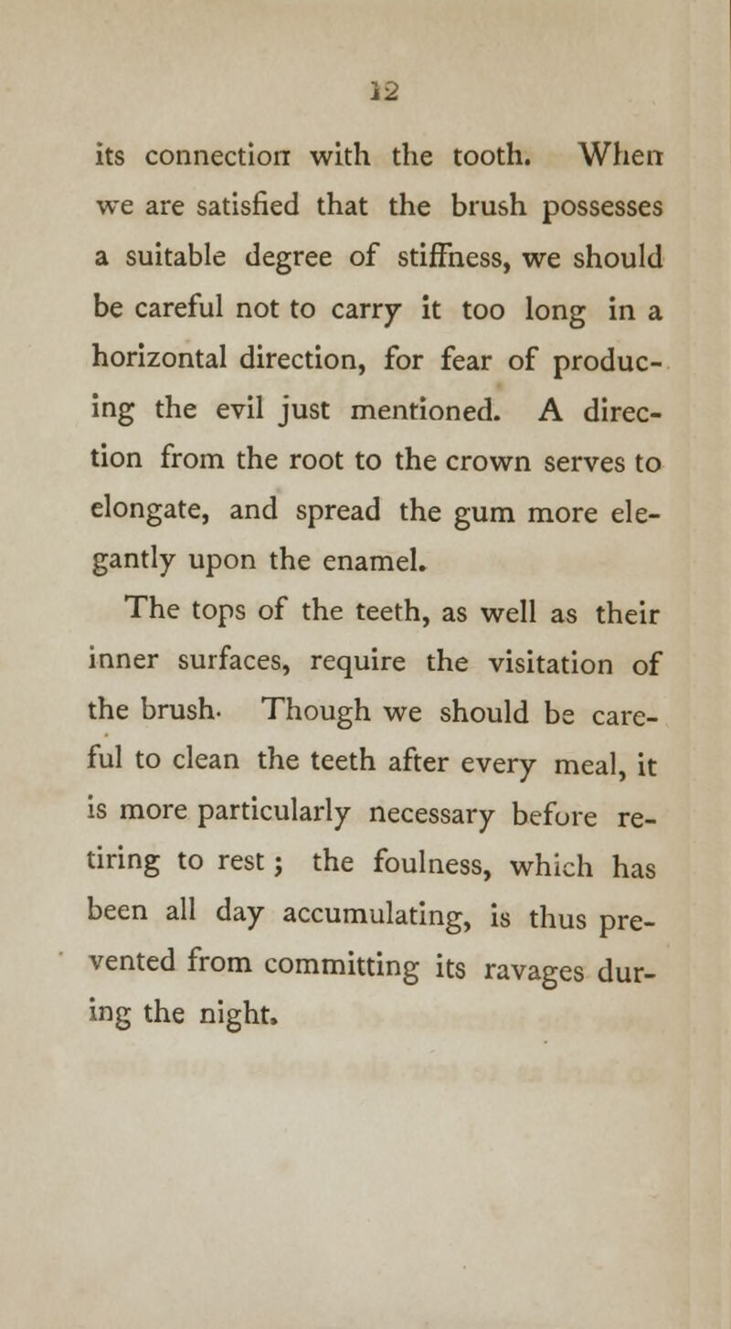 its connection with the tooth. When we are satisfied that the brush possesses a suitable degree of stiffness, we should be careful not to carry it too long in a horizontal direction, for fear of produc- ing the evil just mentioned. A direc- tion from the root to the crown serves to elongate, and spread the gum more ele- gantly upon the enamel. The tops of the teeth, as well as their inner surfaces, require the visitation of the brush- Though we should be care- ful to clean the teeth after every meal, it is more particularly necessary before re- tiring to rest; the foulness, which has been all day accumulating, is thus pre- vented from committing its ravages dur- ing the night.