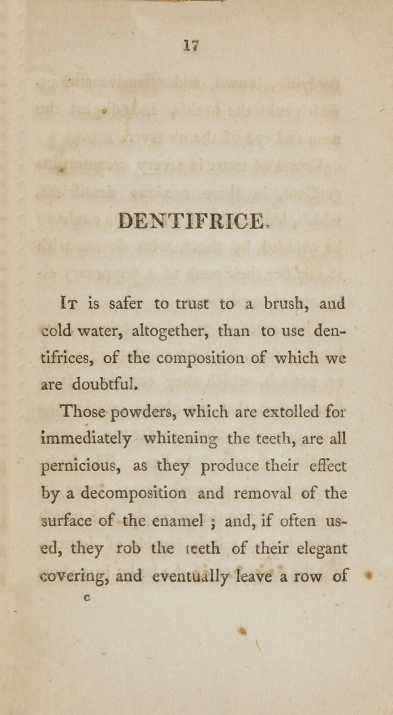 DENTIFRICE, It is safer to trust to a brush, and cold water, altogether, than to use den- tifrices, of the composition of which we are doubtful. Those powders, which are extolled for immediately whitening the teeth, are all pernicious, as they produce their effect by a decomposition and removal of the surface of the enamel ; and, if often us- ed, they rob the teeth of their elegant covering, and eventually leave a row of