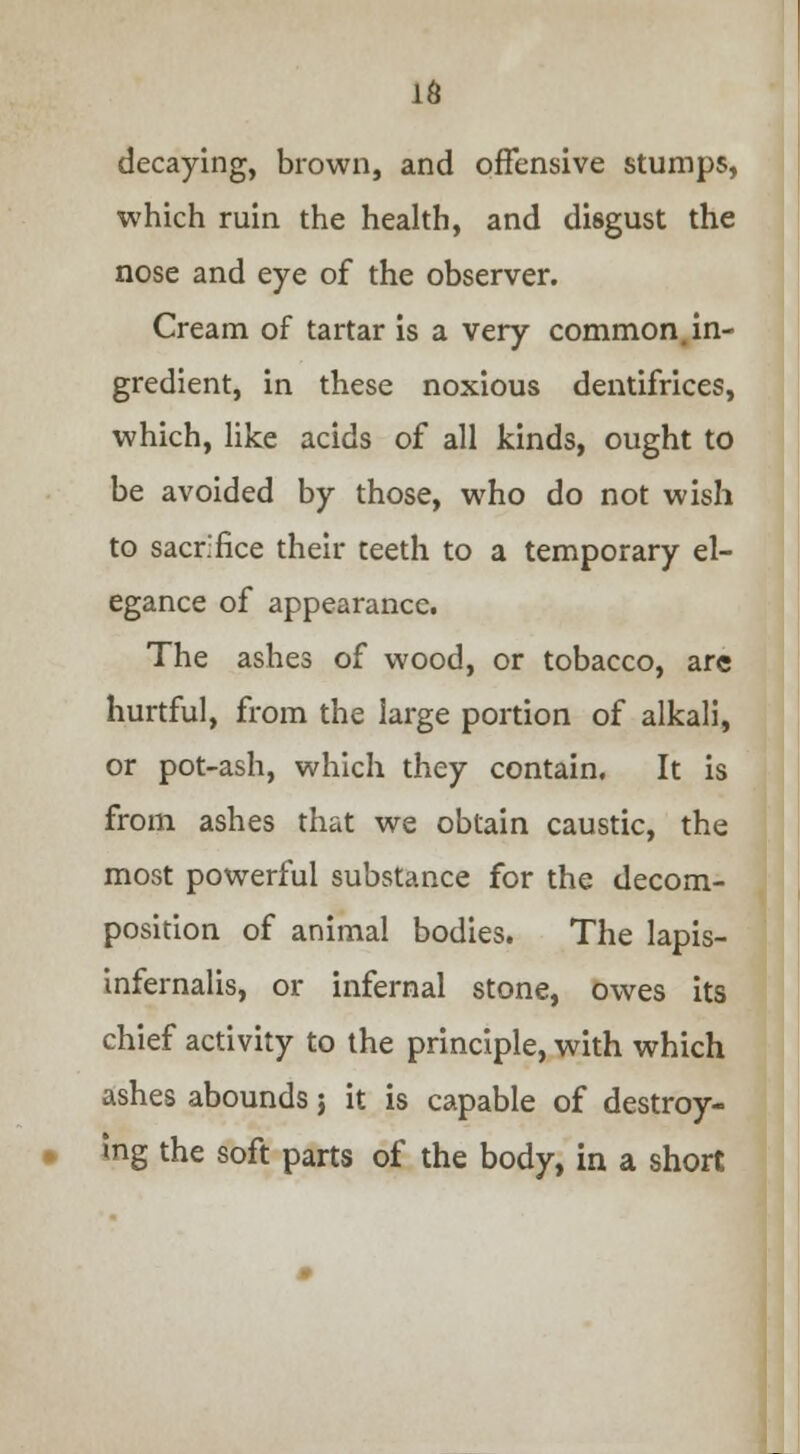 16 decaying, brown, and offensive stumps, which ruin the health, and disgust the nose and eye of the observer. Cream of tartar is a very common in- gredient, in these noxious dentifrices, which, like acids of all kinds, ought to be avoided by those, who do not wish to sacrifice their teeth to a temporary el- egance of appearance. The ashes of wood, or tobacco, arc hurtful, from the large portion of alkali, or pot-ash, which they contain. It is from ashes that we obtain caustic, the most powerful substance for the decom- position of animal bodies. The lapis- infernalis, or infernal stone, owes its chief activity to the principle, with which ashes abounds} it is capable of destroy- ing the soft parts of the body, in a short