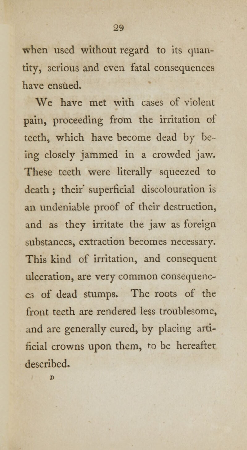 when used without regard to its quan- tity, serious and even fatal consequences have ensued. We have met with cases of violent pain, proceeding from the irritation of teeth, which have become dead by be- ing closely jammed in a crowded jaw. These teeth were literally squeezed to death ; their' superficial discolouration is an undeniable proof of their destruction, and as they irritate the jaw as foreign substances, extraction becomes necessary. This kind of irritation, and consequent ulceration, are very common consequenc- es of dead stumps. The roots of the front teeth are rendered less troublesome, and are generally cured, by placing arti- ficial crowns upon them, to be hereafter described.