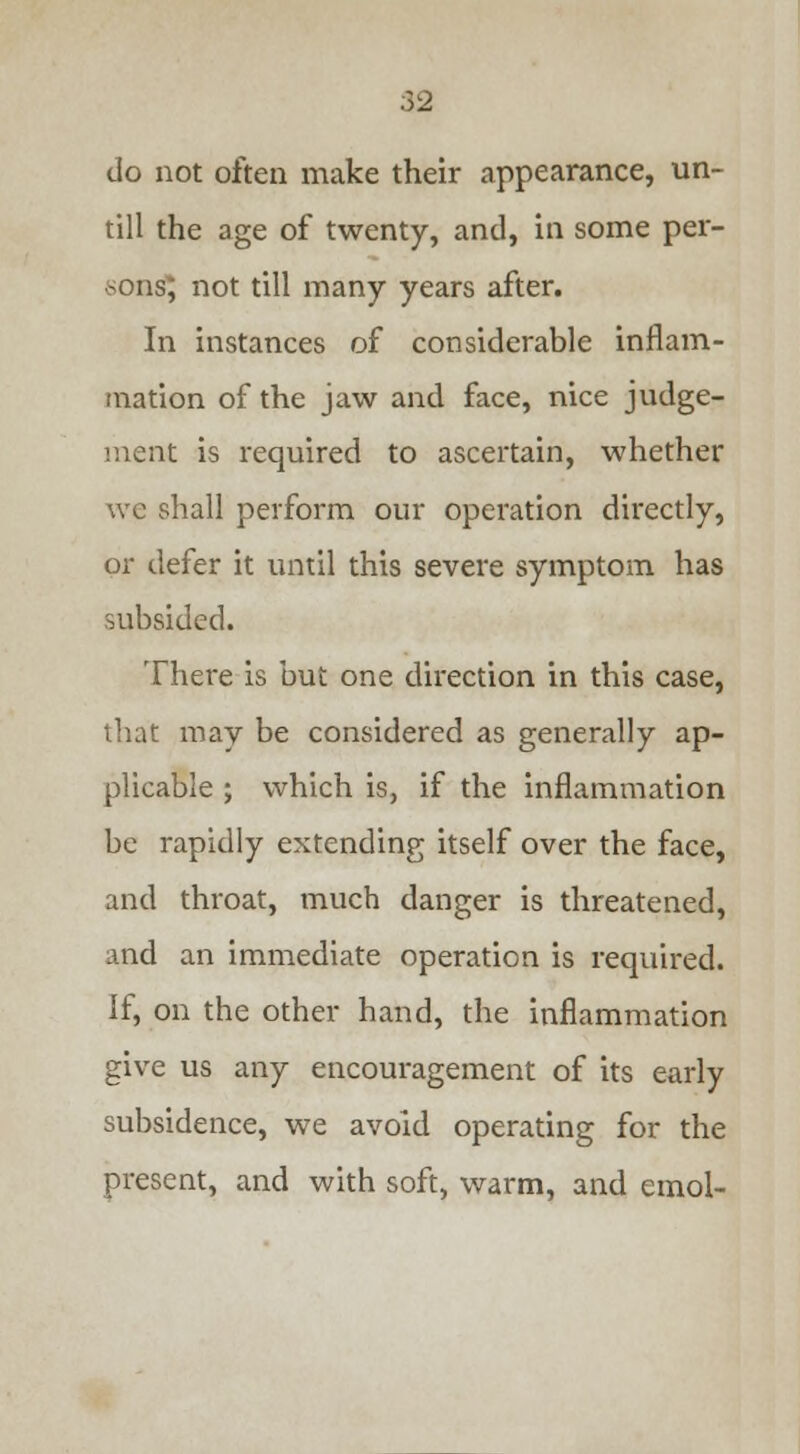 do not often make their appearance, un- till the age of twenty, and, in some per- sons; not till many years after. In instances of considerable inflam- mation of the jaw and face, nice judge- ment is required to ascertain, whether we shall perform our operation directly, or defer it until this severe symptom has subsided. There is but one direction in this case, that may be considered as generally ap- plicable ; which is, if the inflammation be rapidly extending itself over the face, and throat, much danger is threatened, and an immediate operation is required. If, on the other hand, the inflammation give us any encouragement of its early subsidence, we avoid operating for the present, and with soft, warm, and cmol-