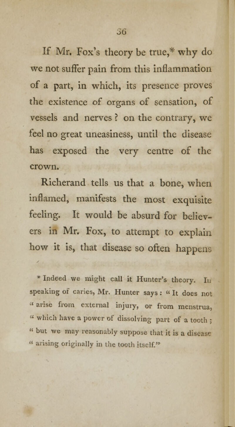 If Mr. Fox's theory be true,* why do we not suffer pain from this inflammation of a part, in which, its presence proves the existence of organs of sensation, of vessels and nerves ? on the contrary, we feel no great uneasiness, until the disease has exposed the very centre of the crown. Richerand tells us that a bone, when inflamed, manifests the most exquisite feeling. It would be absurd for believ- ers in Mr. Fox, to attempt to explain how it is, that disease so often happens * Indeed we might call it Hunter's theory. Iu speaking of caries, Mr. Hunter says:  It does not  arise from external injury, or from menstrua,  which have a power of dissolving part of a tooth ;  but we may reasonably suppose that it is a disease  arising originally in tile tooth itself.