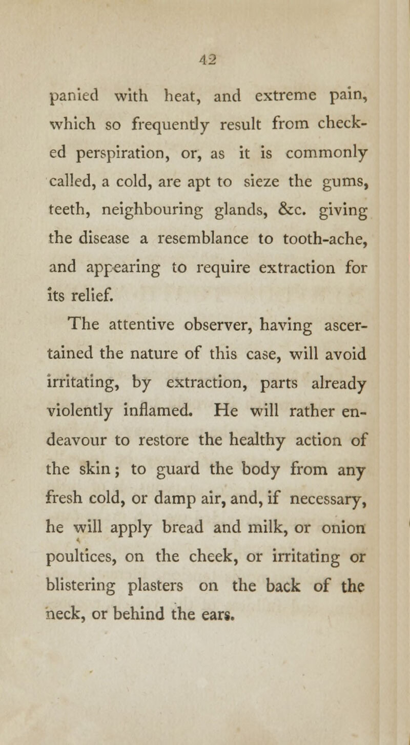 parried with heat, and extreme pain, which so frequendy result from check- ed perspiration, or, as it is commonly called, a cold, are apt to sieze the gums, teeth, neighbouring glands, &c. giving the disease a resemblance to tooth-ache, and appearing to require extraction for its relief. The attentive observer, having ascer- tained the nature of this case, will avoid irritating, by extraction, parts already violently inflamed. He will rather en- deavour to restore the healthy action of the skin; to guard the body from any fresh cold, or damp air, and, if necessary, he will apply bread and milk, or onion poultices, on the cheek, or irritating or blistering plasters on the back of the heck, or behind the ears.