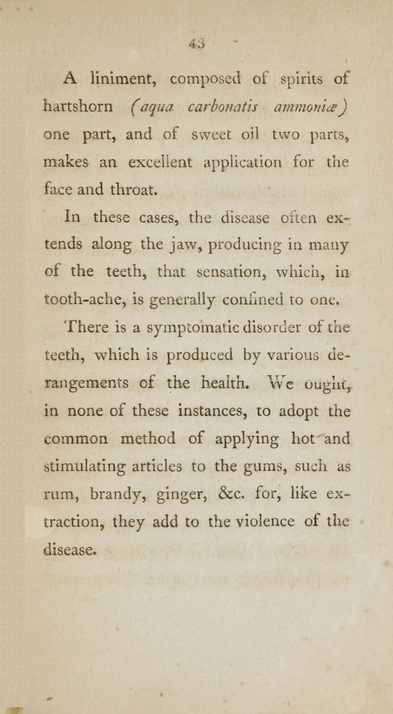 A liniment, composed of spirits of hartshorn (aqua carbonatls ammonia) one part, and of sweet oil two parts, makes an excellent application for the face and throat. In these cases, the disease often ex- tends along the jaw, producing in many of the teeth, that sensation, which, in tooth-ache, is generally confined to one. There is a symptomatic disorder of the teeth, which is produced by various de- rangements of the health. We Ought, in none of these instances, to adopt the common method of applying hot and stimulating articles to the gums, such as rum, brandy, ginger, &C. for, like ex- traction, they add to the violence of the disease.