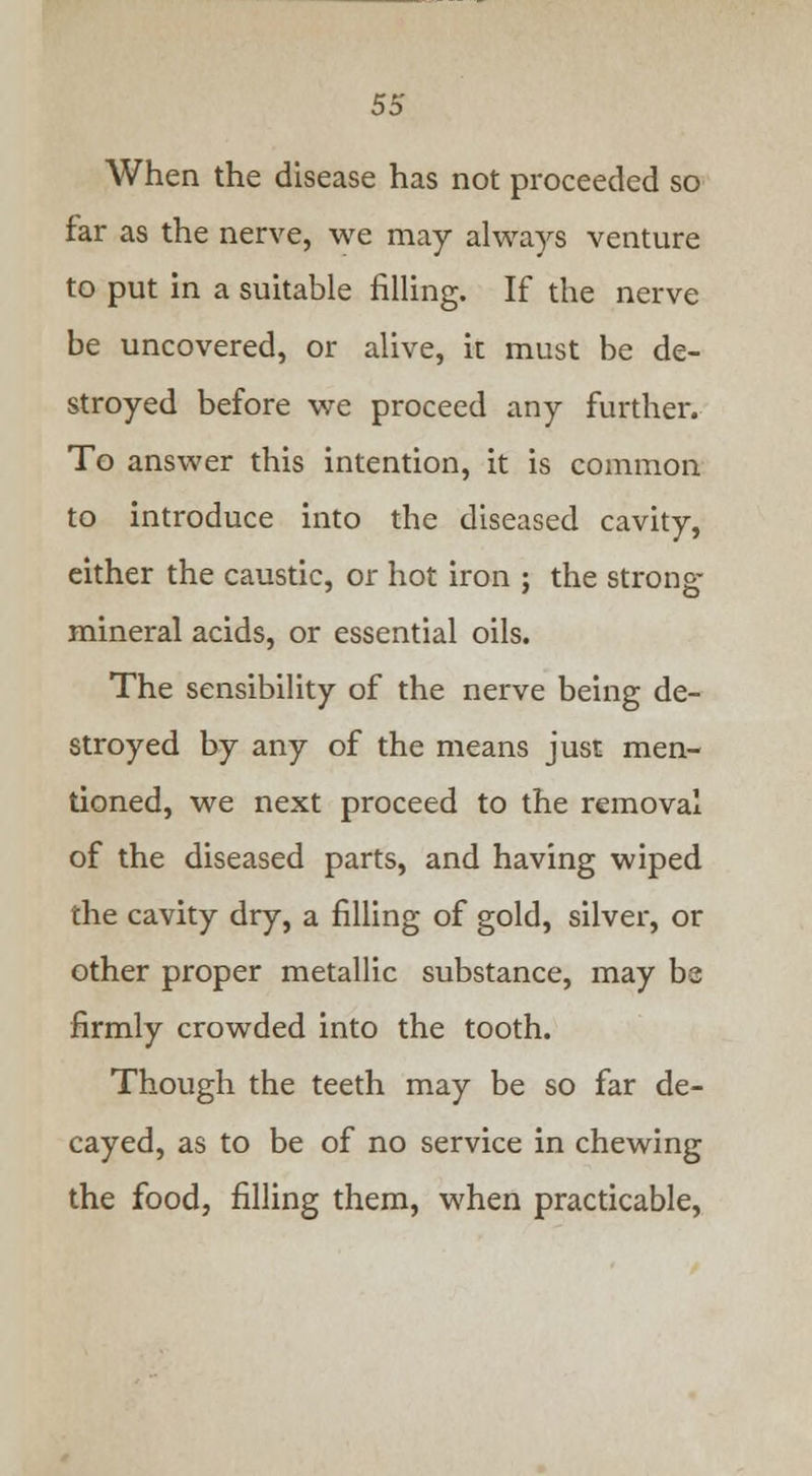 When the disease has not proceeded so far as the nerve, we may always venture to put in a suitable filling. If the nerve be uncovered, or alive, it must be de- stroyed before we proceed any further. To answer this intention, it is common to introduce into the diseased cavity, either the caustic, or hot iron ; the strong- mineral acids, or essential oils. The sensibility of the nerve being de- stroyed by any of the means just men- tioned, we next proceed to the removal of the diseased parts, and having wiped the cavity dry, a filling of gold, silver, or other proper metallic substance, may be firmly crowded into the tooth. Though the teeth may be so far de- cayed, as to be of no service in chewing the food, filling them, when practicable,