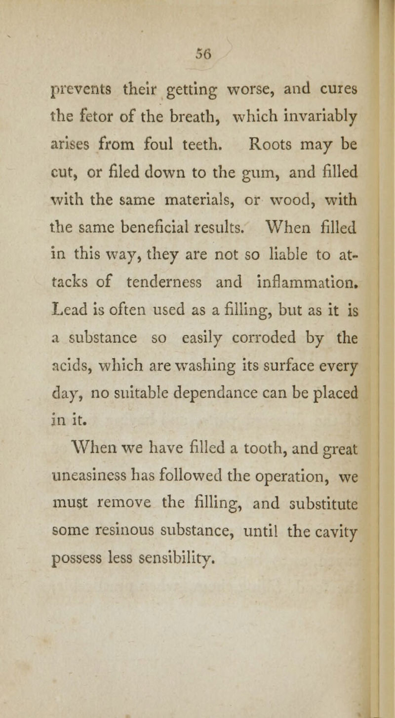 r,6 prevents their getting worse, and cures the fetor of the breath, which invariably arises from foul teeth. Roots may be cut, or filed down to the gum, and filled with the same materials, or wood, with the same beneficial results. When filled in this way, they are not so liable to at- tacks of tenderness and inflammation. Lead is often used as a filling, but as it is a substance so easily corroded by the acids, which are washing its surface every day, no suitable dependance can be placed in it. When we have filled a tooth, and great uneasiness has followed the operation, we must remove the filling, and substitute some resinous substance, until the cavity possess less sensibility.