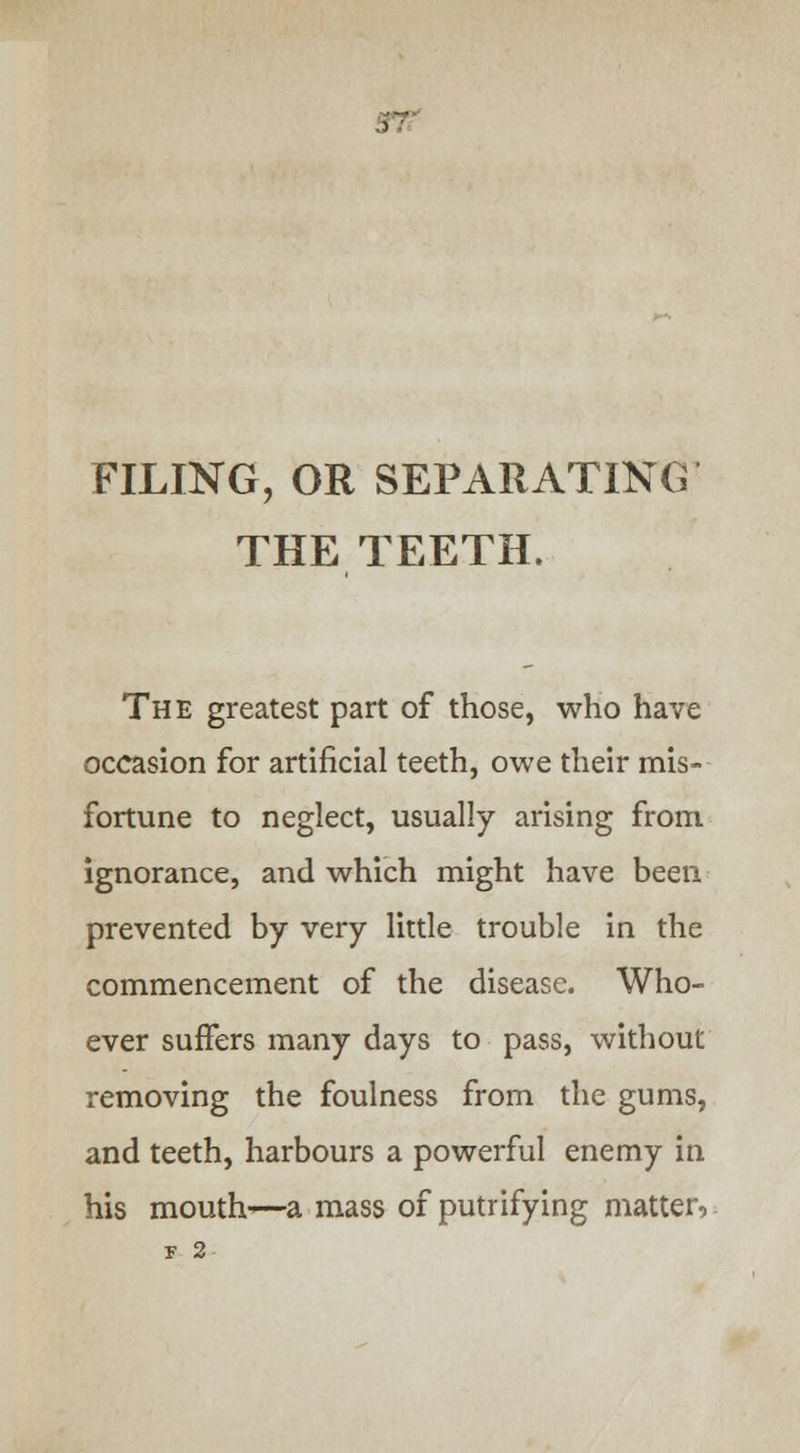 FILING, OR SEPARATING THE TEETH. The greatest part of those, who have occasion for artificial teeth, owe their mis- fortune to neglect, usually arising from ignorance, and which might have been prevented by very little trouble in the commencement of the disease. Who- ever suffers many days to pass, without removing the foulness from the gums, and teeth, harbours a powerful enemy in his mouth—a mass of putrifying matter,