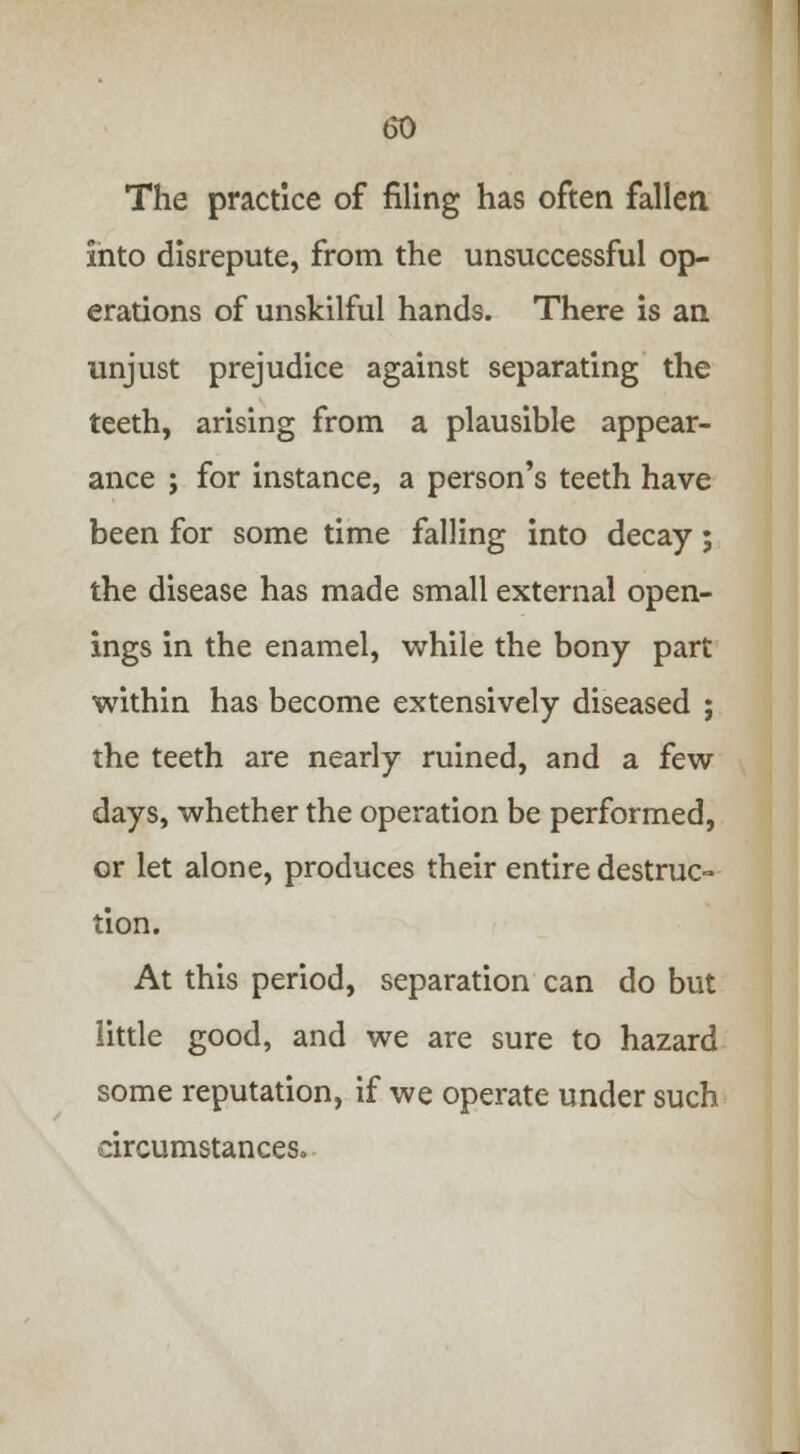 The practice of filing has often fallen into disrepute, from the unsuccessful op- erations of unskilful hands. There is an unjust prejudice against separating the teeth, arising from a plausible appear- ance ; for instance, a person's teeth have been for some time falling into decay; the disease has made small external open- ings in the enamel, while the bony part within has become extensively diseased ; the teeth are nearly ruined, and a few days, whether the operation be performed, or let alone, produces their entire destruc- tion. At this period, separation can do but little good, and we are sure to hazard some reputation, if we operate under such circumstances.