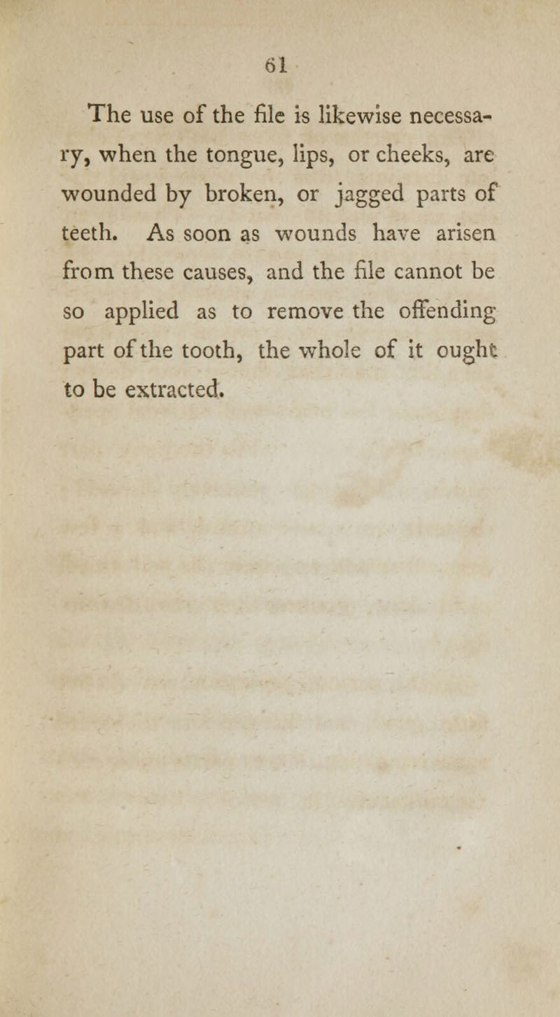 The use of the file is likewise necessa- ry, when the tongue, lips, or cheeks, are wounded by broken, or jagged parts of teeth. As soon as wounds have arisen from these causes, and the file cannot be so applied as to remove the offending part of the tooth, the whole of it ought to be extracted.