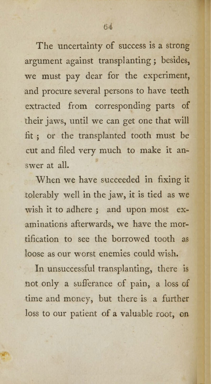 The uncertainty of success is a strong argument against transplanting; besides, we must pay dear for the experiment, and procure several persons to have teeth extracted from corresponding parts of their jaws, until we can get one that will lit ; or the transplanted tooth must be cut and filed very much to make it an- swer at all. When we have succeeded in fixing it tolerably well in the jaw, it is tied as we wish it to adhere ; and upon most ex- aminations afterwards, we have the mor- tification to see the borrowed tooth as loose as our worst enemies could wish. In unsuccessful transplanting, there is not only a sufferance of pain, a loss of time and money, but there is a further loss to our patient of a valuable root, on