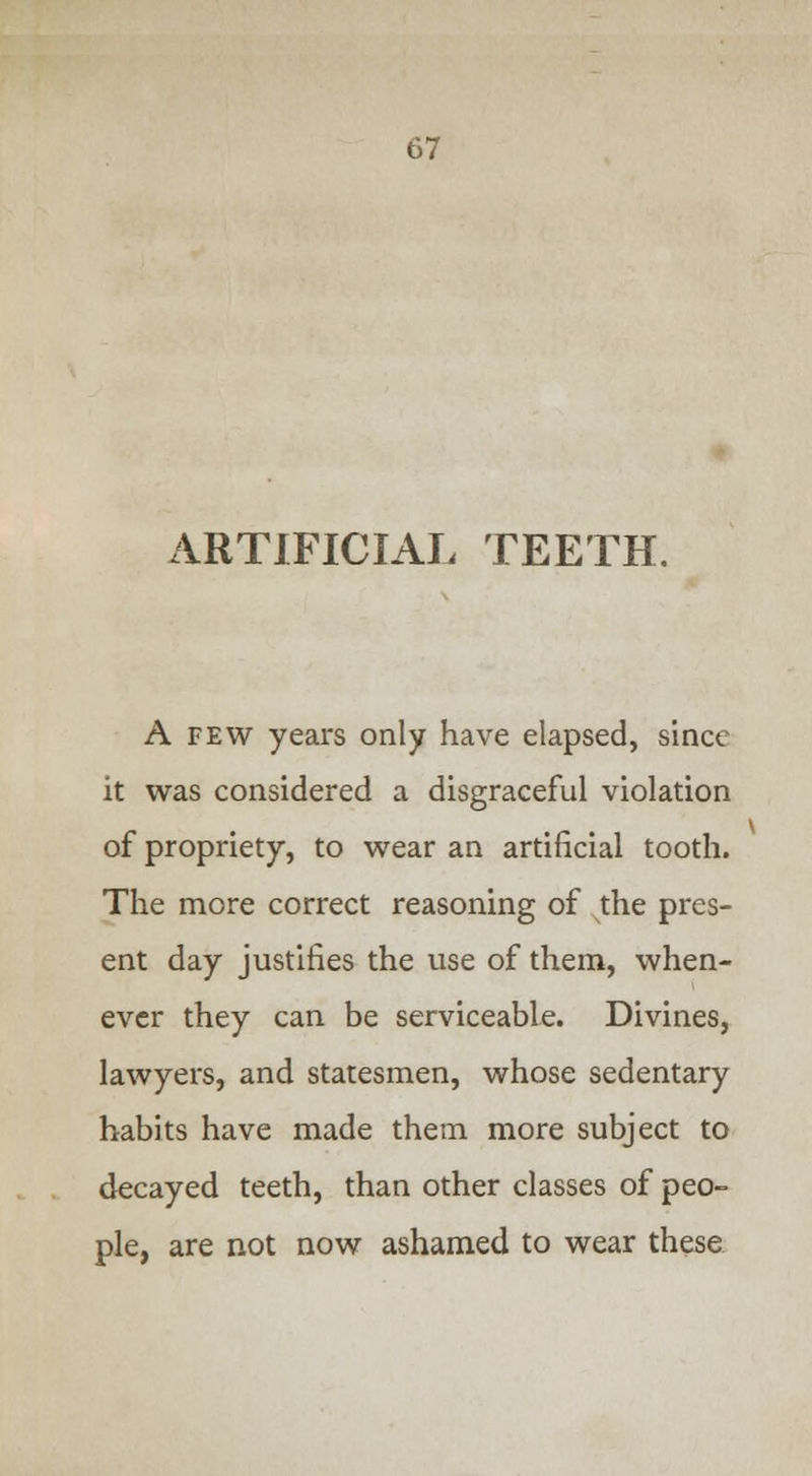 ARTIFICIAL TEETH. A few years only have elapsed, since it was considered a disgraceful violation of propriety, to wear an artificial tooth. The more correct reasoning of the pres- ent day justifies the use of them, when- ever they can be serviceable. Divines, lawyers, and statesmen, whose sedentary habits have made them more subject to decayed teeth, than other classes of peo- ple, are not now ashamed to wear these