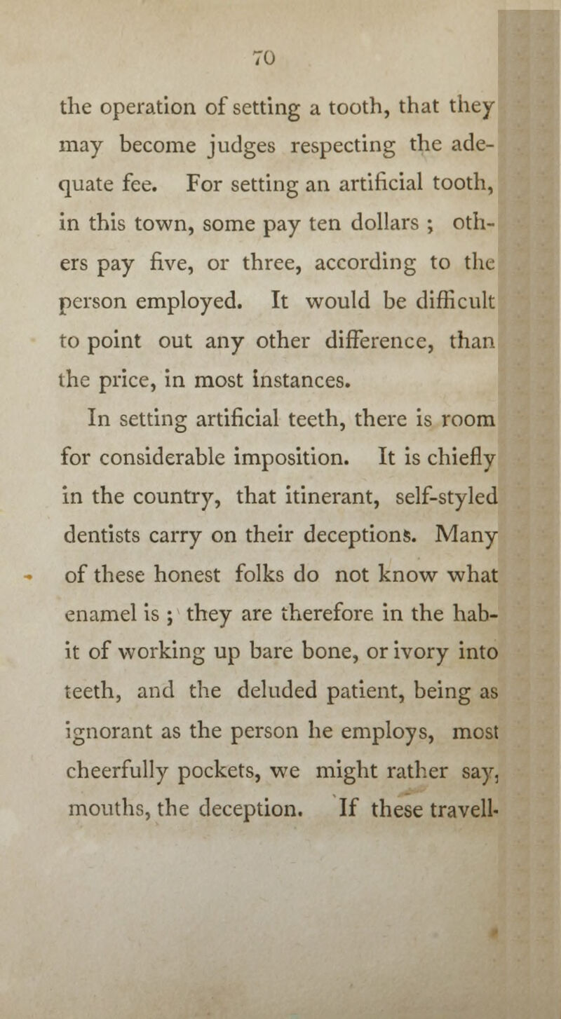 the operation of setting a tooth, that they may become judges respecting the ade- quate fee. For setting an artificial tooth, in this town, some pay ten dollars ; oth- ers pay five, or three, according to the person employed. It would be difficult to point out any other difference, than the price, in most instances. In setting artificial teeth, there is room for considerable imposition. It is chiefly in the country, that itinerant, self-styled dentists carry on their deceptions. Many of these honest folks do not know what enamel is ; they are therefore in the hab- it of working up bare bone, or ivory into teeth, and the deluded patient, being as ignorant as the person he employs, most cheerfully pockets, we might rather say, mouths, the deception. If these travell-