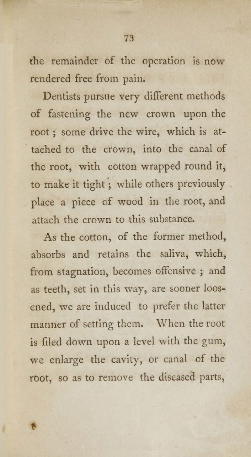 the remainder of the operation is now rendered free from pain. Dentists pursue very different methods of fastening the new crown upon the root; some drive the wire, which is at- tached to the crown, into the canal of the root, with cotton wrapped round it, to make it tight ; while others previously place a piece of wood in the root, and attach the crown to this substance. As the cotton, of the former method, absorbs and retains the saliva, which, from stagnation, becomes offensive ; and as teeth, set in this way, are sooner loos- ened, we are induced to prefer the latter manner of setting them. When the root is filed down upon a level with the gum, we enlarge the cavity, or canal of the root, so as to remove the diseased parts,