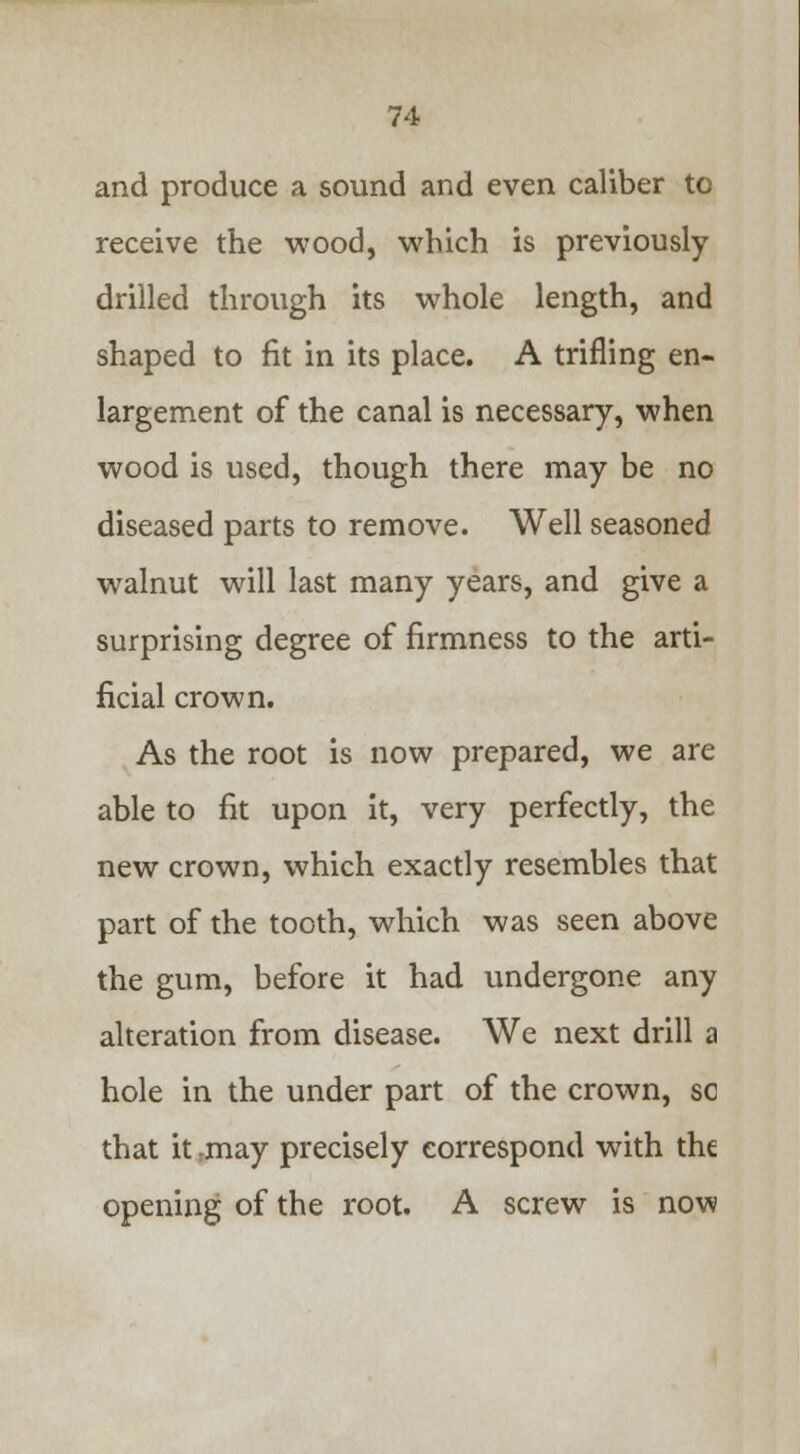 and produce a sound and even caliber to receive the wood, which is previously drilled through its whole length, and shaped to fit in its place. A trifling en- largement of the canal is necessary, when wood is used, though there may be no diseased parts to remove. Well seasoned walnut will last many years, and give a surprising degree of firmness to the arti- ficial crown. As the root is now prepared, we are able to fit upon it, very perfectly, the new crown, which exactly resembles that part of the tooth, which was seen above the gum, before it had undergone any alteration from disease. We next drill a hole in the under part of the crown, so that it may precisely correspond with the opening of the root. A screw is now