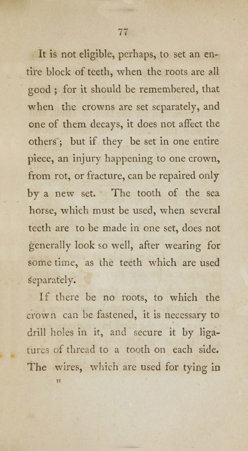 It is not eligible, perhaps, to set an en- tire block of teeth, when the roots are all good ; for it should be remembered, that when the crowns are set separately, and one of them decays, it does not affect the others ; but if they be set in one entire piece, an injury happening to one crown, from rot, or fracture, can be repaired only by a new set. The tooth of the sea horse, which must be used, when several teeth are to be made in one set, does not generally look so well, after wearing for some time, as the teeth which are used Separately. If there be no roots, to which the crown can be fastened, it is necessary to drill holes in it, and secure it by liga- tures of thread to a tooth on each side. The wires, which are used for tying in